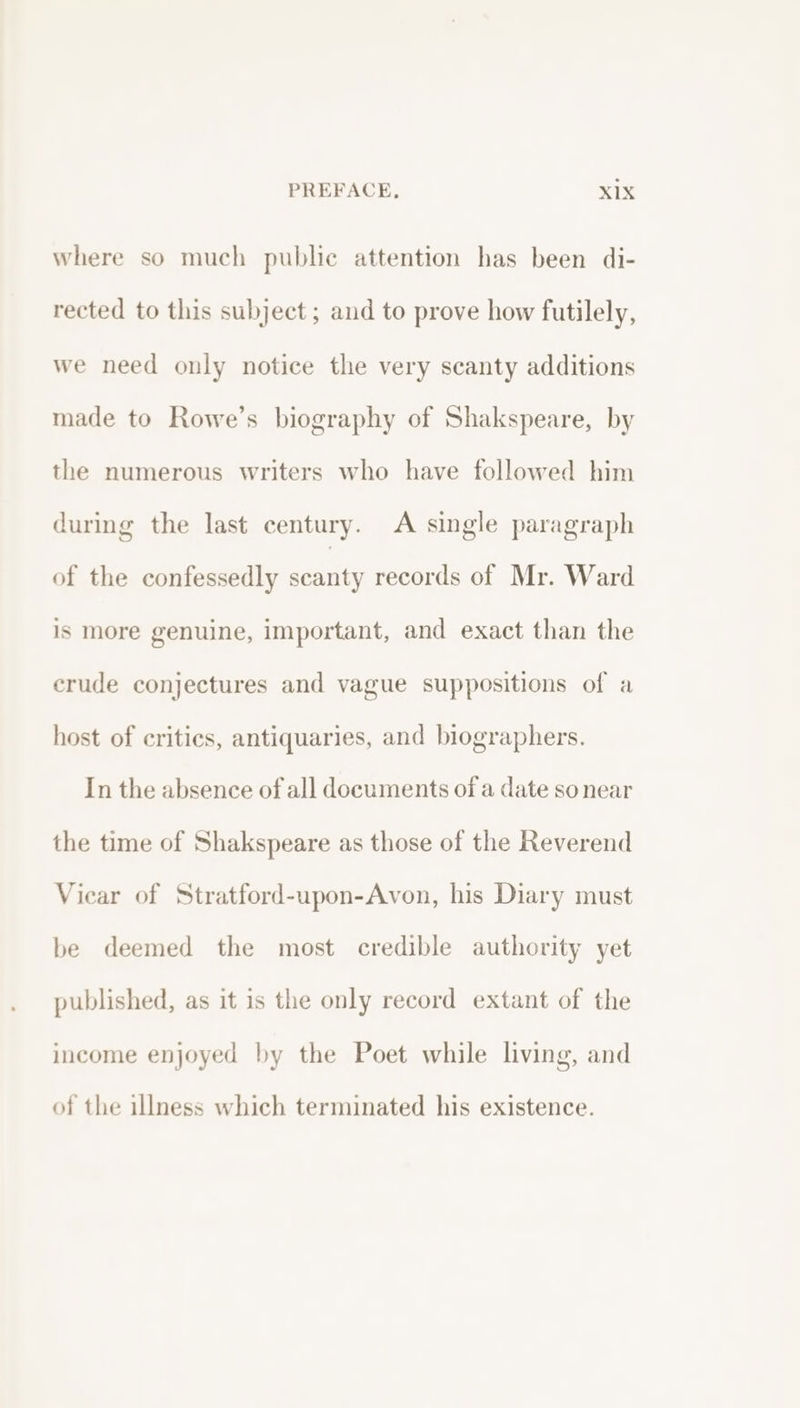 where so much public attention has been di- rected to this subject ; and to prove how futilely, we need only notice the very scanty additions made to Rowe’s biography of Shakspeare, by the numerous writers who have followed him during the last century. A single paragraph of the confessedly scanty records of Mr. Ward is more genuine, important, and exact than the erude conjectures and vague suppositions of a host of critics, antiquaries, and biographers. In the absence of all documents of a date so near the time of Shakspeare as those of the Reverend Vicar of Stratford-upon-Avon, his Diary must be deemed the most credible authority yet published, as it is the only record extant of the income enjoyed by the Poet while living, and of the illness which terminated his existence.