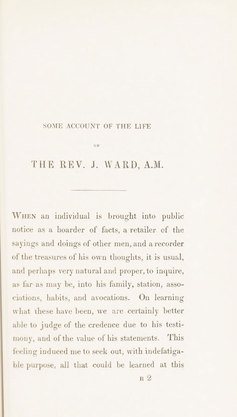 SOME ACCOUNT OF THE LIFE THE REV, J: WAER-De ALM, WHEN an individual is brought into public notice as a hoarder of facts, a retailer of the sayings and doings of other men, and a recorder of the treasures of his own thoughts, it is usual, and perhaps very natural and proper, to inquire, as far as may be, into his family, station, asso- clations, habits, and avocations. On learning what these have been, we are certainly better able to judge of the credence due to his testi- mony, and of the value of his statements. This feeling induced me to seek out, with indefatiga- ble purpose, all that could be learned at this