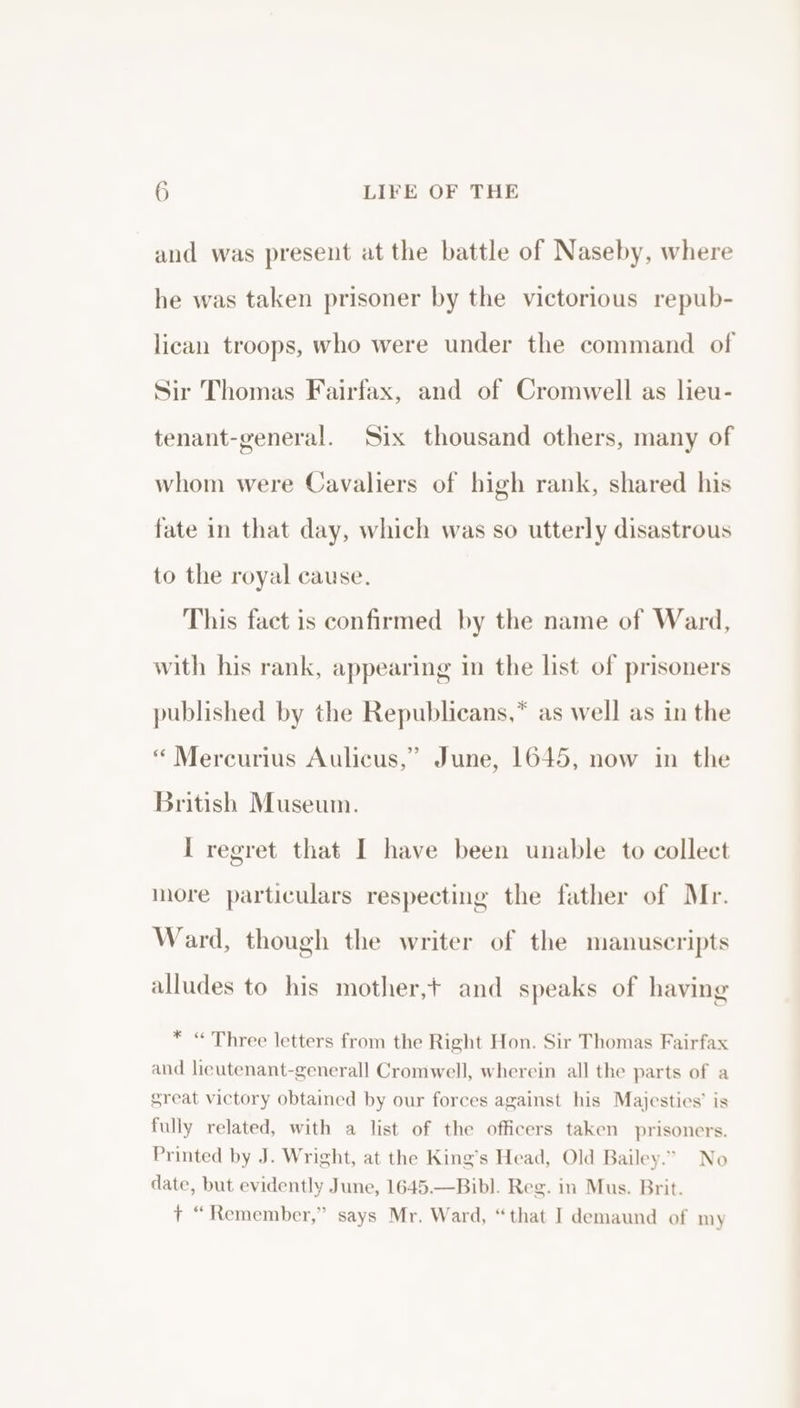 and was present at the battle of Naseby, where he was taken prisoner by the victorious repub- lican troops, who were under the command of Sir Thomas Fairfax, and of Cromwell as lieu- tenant-general. Six thousand others, many of whom were Cavaliers of high rank, shared his fate in that day, which was so utterly disastrous to the royal cause. This fact is confirmed by the name of Ward, with his rank, appearing in the list of prisoners published by the Republicans,* as well as in the “ Mercurius Aulicus,” June, 1645, now in the British Museum. I regret that I have been unable to collect o the father of Mr. nore particulars respecting Ward, though the writer of the manuscripts alludes to his mother,+ and speaks of having * “ Three letters from the Right Hon. Sir Thomas Fairfax and lieutenant-generall Cromwell, wherein all the parts of a great victory obtained by our forces against his Majesties’ is fully related, with a list of the officers taken prisoners. Printed by J. Wright, at the King’s Head, Old Bailey.” No date, but evidently June, 1645.—Bibl. Reg. in Mus. Brit. + “Remember,” says Mr. Ward, “that I demaund of my