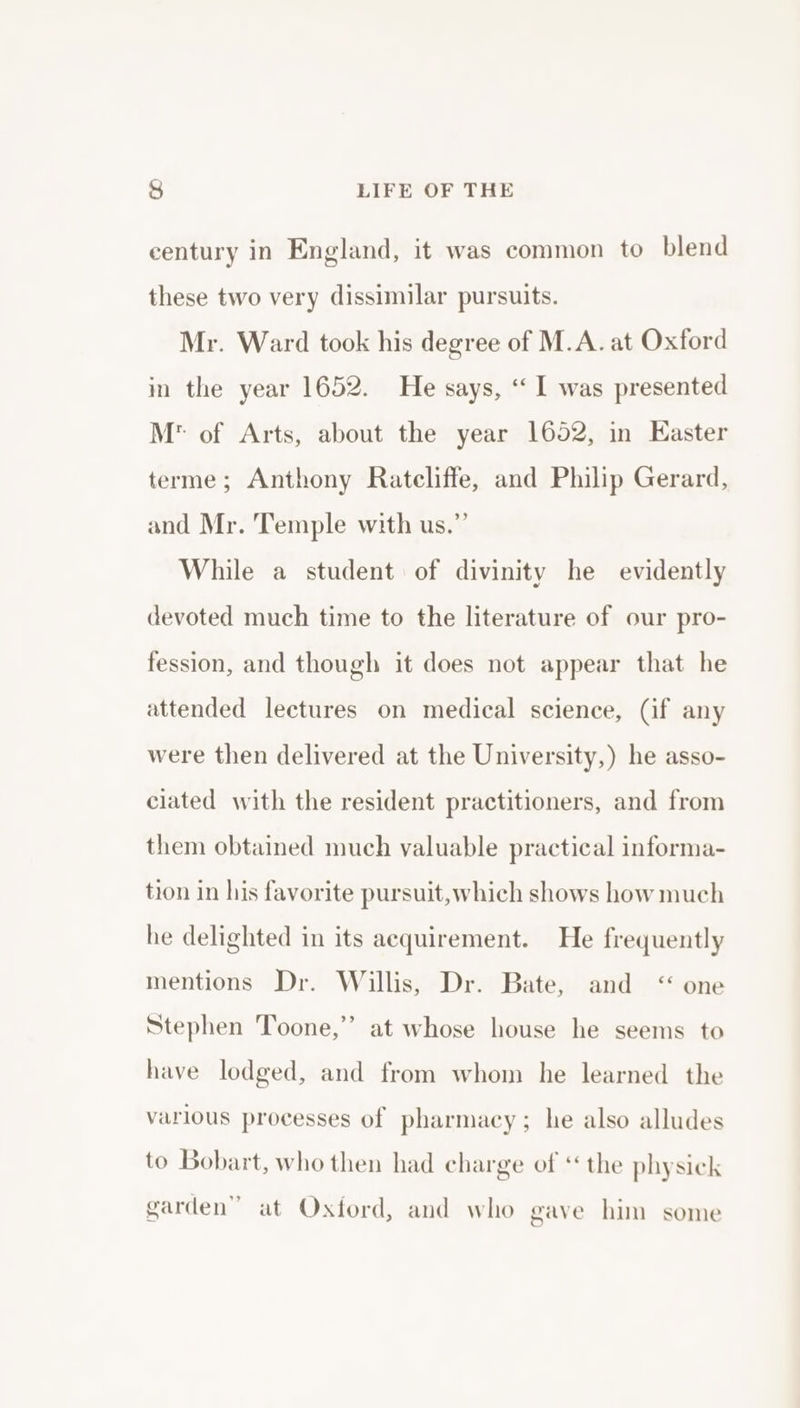 century in England, it was common to blend these two very dissimilar pursuits. Mr. Ward took his degree of M.A. at Oxford in the year 1652. He says, “‘ I was presented M* of Arts, about the year 16052, in Easter terme; Anthony Ratcliffe, and Philip Gerard, and Mr. Temple with us.” While a student of divinity he evidently devoted much time to the literature of our pro- fession, and though it does not appear that he attended lectures on medical science, (if any were then delivered at the University,) he asso- ciated with the resident practitioners, and from them obtained much valuable practical informa- tion in his favorite pursuit, which shows how much he delighted in its acquirement. He frequently mentions Dr. Willis, Dr. Bate, and &lt;“ one Stephen Toone,’ at whose house he seems to have lodged, and from whom he learned the various processes of pharmacy; he also alludes to Bobart, who then had charge of ‘the physick garden” at Oxford, and who gave him some