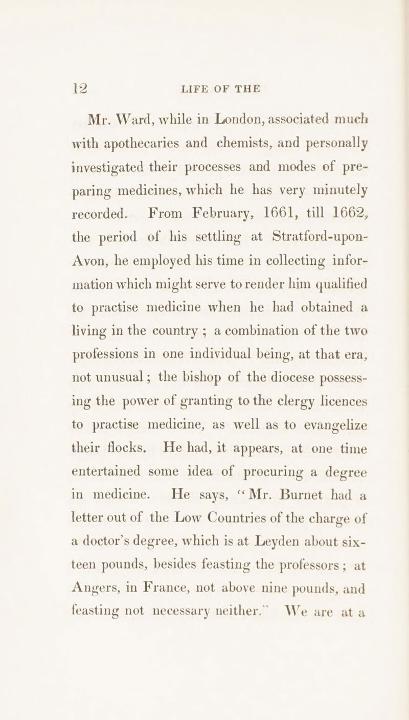 Mr. Ward, while in London, associated much with apothecaries and chemists, and personally investigated their processes and modes of pre- paring medicines, which he has very minutely recorded. From February, 1661, till 1662, the period of his settling at Stratford-upon- Avon, he employed his time in collecting infor- mation which might serve to render him qualified to practise medicine when he had obtained a living in the country ; a combination of the two professions in one individual being, at that era, not unusual ; the bishop of the diocese possess- ing the power of granting to the clergy licences to practise medicine, as well as to evangelize their flocks. He had, it appears, at one time entertained some idea of procuring a degree in medicine. He says, “Mr. Burnet had a letter out of the Low Countries of the charge of a doctor’s degree, which is at Leyden about six- teen pounds, besides feasting the professors ; at Angers, in France, not above nine pounds, and feasting not necessary neither.” We are at a