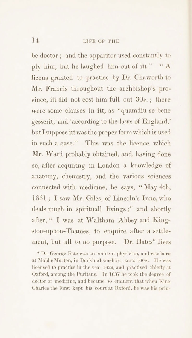 be doctor ; and the apparitor used constantly to ply him, but he laughed him out of itt.” “A licens granted to practise by Dr. Chaworth to Mr. Francis throughout the archbishop’s pro- vince, itt did not cost him full out 30s.; there were some clauses in itt, as ‘quamdiu se bene gesserit, and ‘according to the laws of England,’ but [suppose itt was the proper form which is used in such a case.” ‘This was the licence which Mr. Ward probably obtained, and, having done so, after acquirmg in London a knowledge of anatomy, chemistry, and the various sciences connected with medicine, he says, ‘“ May 4th, 1661; I saw Mr. Giles, of Lincoln’s Inne, who deals much in spirituall livings ;’ and shortly after, “ I was at Waltham Abbey and King- ston-uppon-Thames, to enquire after a settle- ment, but all to no purpose. Dr. Bates” lives * Dr. George Bate was an eminent physician, and was born at Maid’s Morton, in Buckinghamshire, anno 1608. He was licensed to practise in the year 1629, and practised chiefly at Oxford, among the Puritans. In 1637 he took the degree of doctor of medicine, and became so eminent that when King Charles the First kept his court at Oxford, he was his prin-