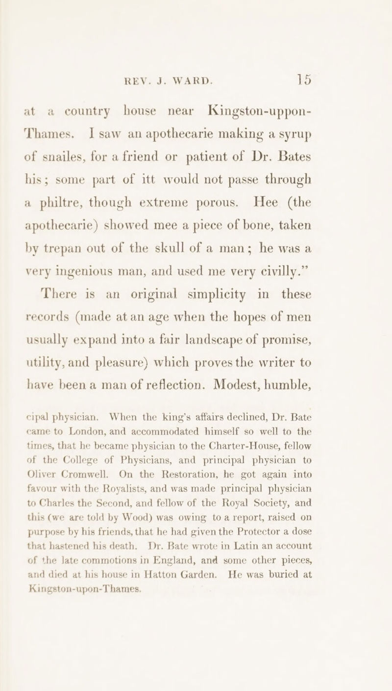 at a country house near Kingston-uppon- Thames. I saw an apothecarie making a syrup of snailes, for a friend or patient of Dr. Bates his; some part of itt would not passe through a philtre, though extreme porous. Hee (the apothecarie) showed mee a piece of bone, taken by trepan out of the skull of a man; he was a very ingenious man, and used me very civilly.” There is an original simplicity in these records (made at an age when the hopes of men usually expand into a fair landscape of promise, utility, and pleasure) which proves the writer to have been a man of reflection. Modest, humble, cipal physician. When the king’s affairs declined, Dr. Bate came to London, and accommodated himself so well to the times, that he became physician to the Charter-House, fellow of the College of Physicians, and principal physician to Oliver Cromwell. On the Restoration, he got again into favour with the Royalists, and was made principal physician to Charles the Second, and fellow of the Royal Society, and this (we are told by Wood) was owing to a report, raised on purpose by his friends, that he had given the Protector a dose that hastened his death. Dr. Bate wrote in Latin an account of the late commotions in England, and some other pieces, and died at his house in Hatton Garden. He was buried at Kingston-upon-Thames,.