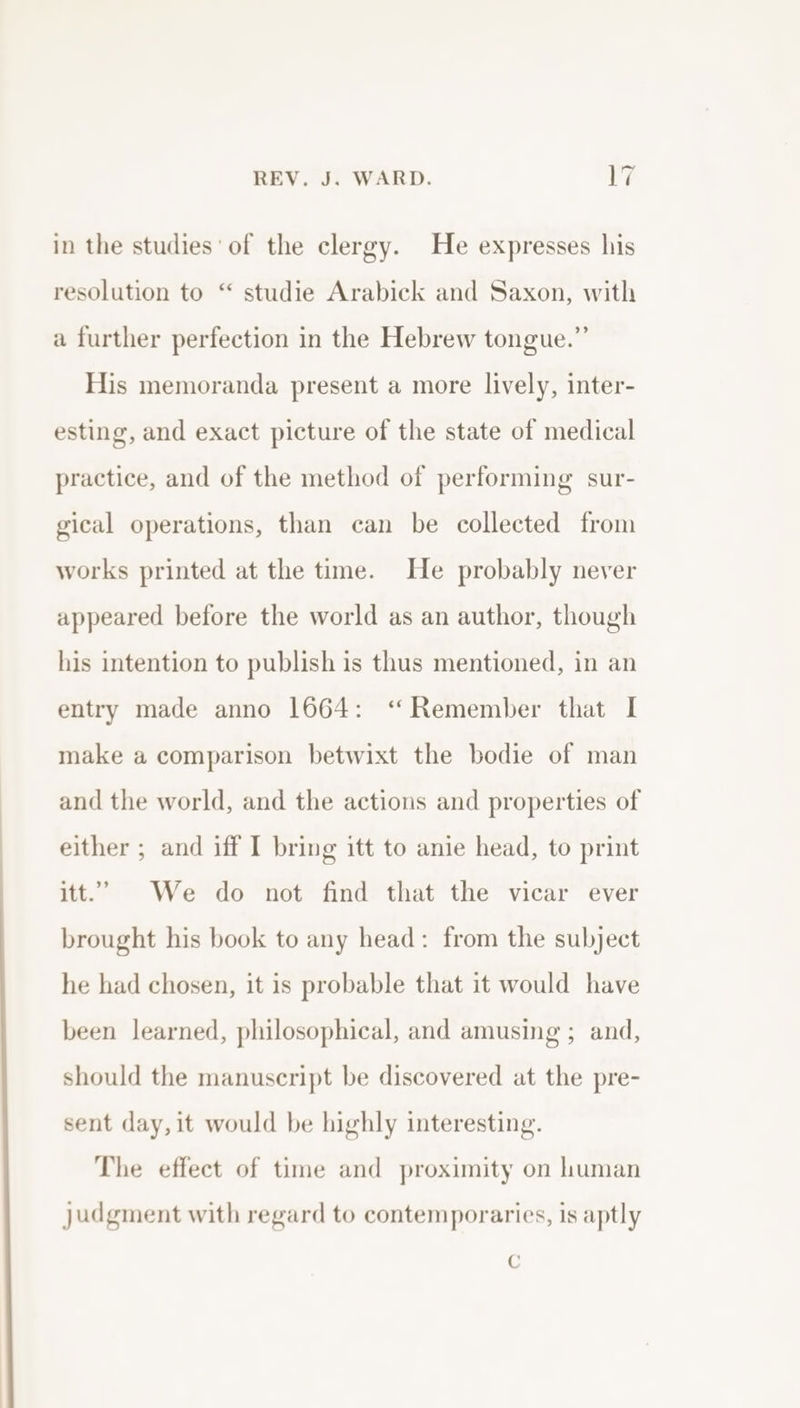 in the studies of the clergy. He expresses his resolution to “ studie Arabick and Saxon, with a further perfection in the Hebrew tongue.” His memoranda present a more lively, inter- esting, and exact picture of the state of medical practice, and of the method of performing sur- gical operations, than can be collected from works printed at the time. He probably never appeared before the world as an author, though his intention to publish is thus mentioned, in an entry made anno 1664: ‘“ Remember that I make a comparison betwixt the bodie of man and the world, and the actions and properties of either ; and iff I bring itt to anie head, to print itt.’ We do not find that the vicar ever brought his book to any head: from the subject he had chosen, it is probable that it would have been learned, philosophical, and amusing ; and, should the manuscript be discovered at the pre- sent day, it would be highly interesting. The effect of time and proximity on human judgment with regard to contemporaries, is aptly C