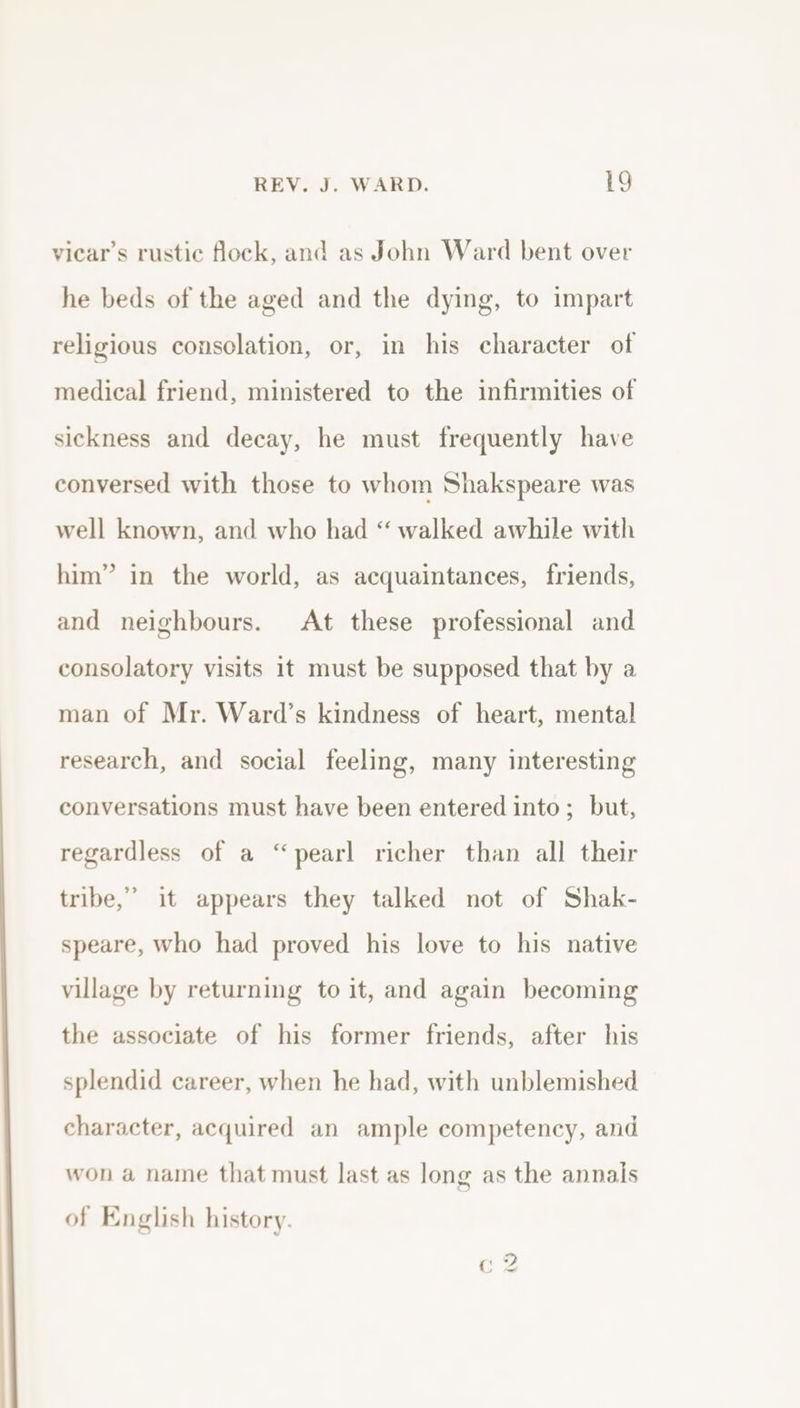 viear’s rustic flock, and as John Ward bent over he beds of the aged and the dying, to impart religious consolation, or, in his character of medical friend, ministered to the infirmities of sickness and decay, he must frequently have conversed with those to whom Shakspeare was well known, and who had “ walked awhile with him” in the world, as acquaintances, friends, and neighbours. At these professional and consolatory visits it must be supposed that by a man of Mr. Ward’s kindness of heart, mental research, and social feeling, many interesting conversations must have been entered into; but, regardless of a “pearl richer than all their tribe,” it appears they talked not of Shak- speare, who had proved his love to his native village by returning to it, and again becoming the associate of his former friends, after his splendid career, when he had, with unblemished character, acquired an ample competency, and won a name that must last as long as the annals of English history.