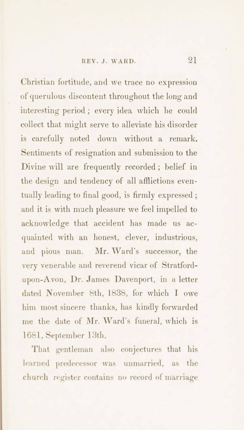 Christian fortitude, and we trace no expression of querulous discontent throughout the long and interesting period ; every idea which he could collect that might serve to alleviate his disorder is carefully noted down without a remark. Sentiments of resignation and submission to the Divine will are frequently recorded ; belief in the design and tendency of all afflictions even- tually leading to final good, is firmly expressed ; and it is with much pleasure we feel impelled to acknowledge that accident has made us ac- quainted with an honest, clever, industrious, and pious man. Mr. Ward’s successor, the very venerable and reverend vicar of Stratford- upon-Avon, Dr. James Davenport, in a letter dated November &amp;th, 1838, for which I owe him most sincere thanks, has kindly forwarded me the date of Mr. Ward’s funeral, which is 1681, September 15th. That gentleman also conjectures that his learned predecessor was unmarried, as_ the church register contains no record of marriage