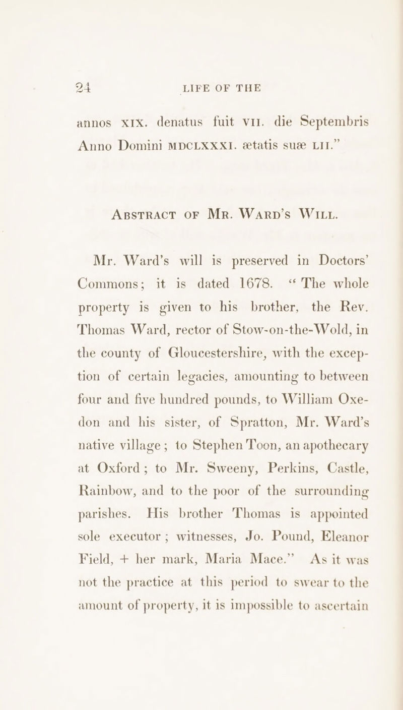 annos XIx. denatus fuit vil. die Septembris Anno Domini MDCLXXXI. &amp;tatis sue LIT.” Aspstract oF Mr. Warp’s WILL. Mr. Ward’s will is preserved in Doctors’ Commons; it is dated 1678. ‘ The whole property is given to his brother, the Rev. Thomas Ward, rector of Stow-on-the-Wold, in the county of Gloucestershire, with the excep- tion of certain legacies, amounting to between four and five hundred pounds, to William Oxe- don and his sister, of Spratton, Mr. Ward’s native village; to Stephen Toon, an apothecary at Oxford ; to Mr. Sweeny, Perkins, Castle, Rainbow, and to the poor of the surrounding parishes. His brother Thomas is appointed sole executor ; witnesses, Jo. Pound, Eleanor Field, + her mark, Maria Mace.” As it was not the practice at this period to swear to the amount of property, it is impossible to ascertain