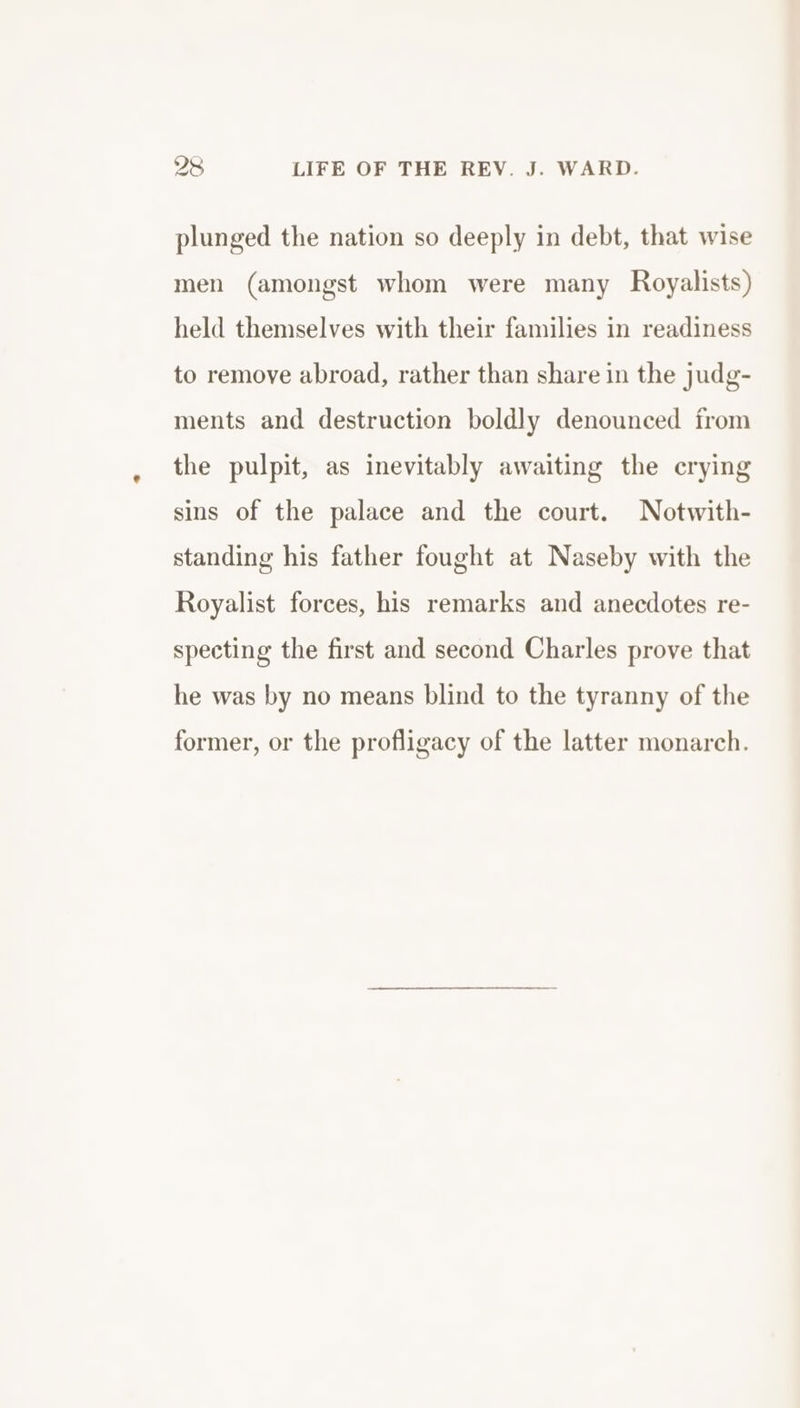 98 LIFE OF THE REV. J. WARD. plunged the nation so deeply in debt, that wise men (amongst whom were many Royalists) held themselves with their families in readiness to remove abroad, rather than share in the judg- ments and destruction boldly denounced from the pulpit, as inevitably awaiting the crying sins of the palace and the court. Notwith- standing his father fought at Naseby with the Royalist forces, his remarks and anecdotes re- specting the first and second Charles prove that he was by no means blind to the tyranny of the former, or the profligacy of the latter monarch.