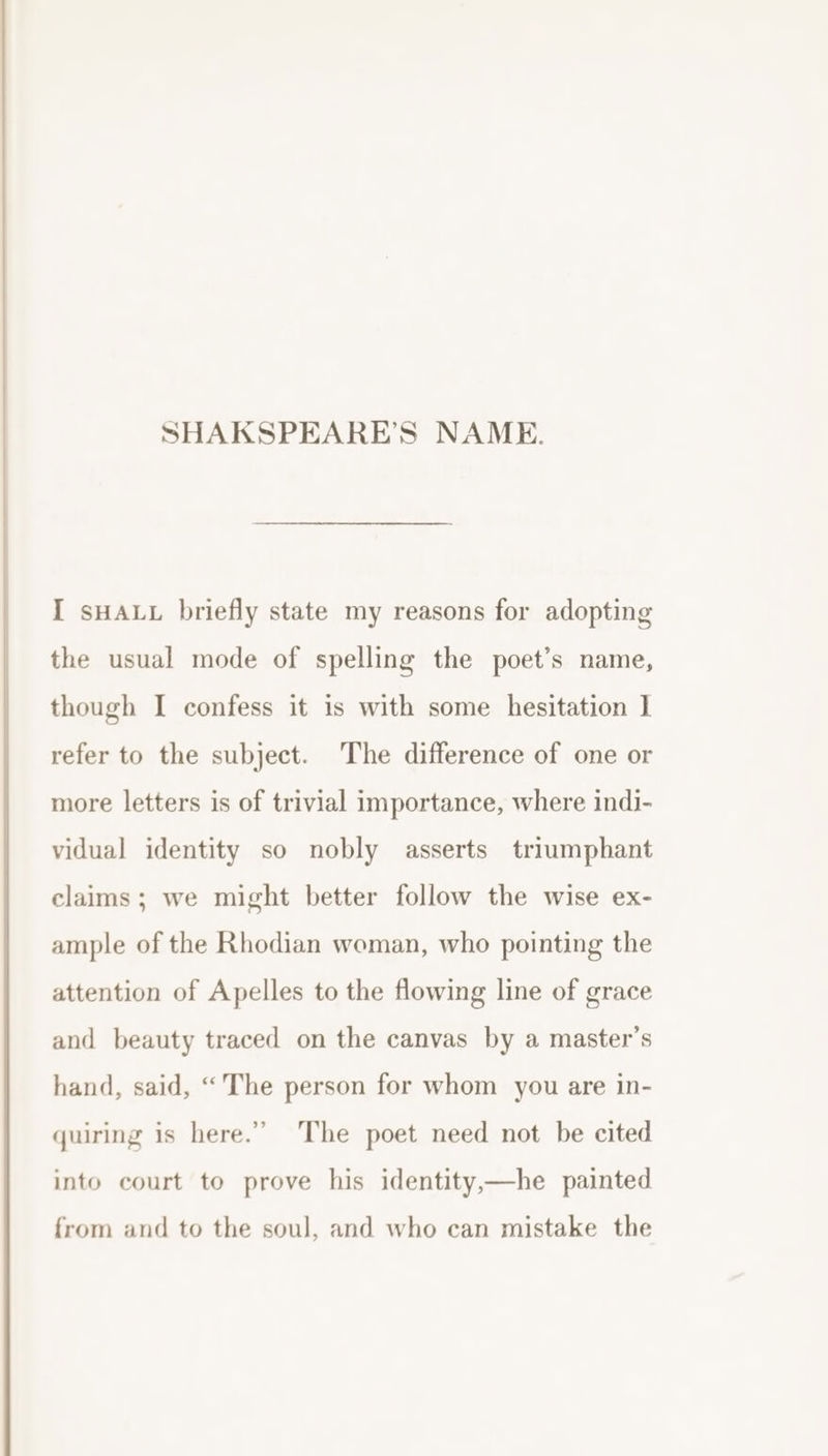 I sHALL briefly state my reasons for adopting the usual mode of spelling the poet’s name, though I confess it is with some hesitation I refer to the subject. The difference of one or more letters is of trivial importance, where indi- vidual identity so nobly asserts triumphant claims; we might better follow the wise ex- ample of the Rhodian woman, who pointing the attention of Apelles to the flowing line of grace and beauty traced on the canvas by a master’s hand, said, “The person for whom you are in- quiring is here.” The poet need not be cited into court to prove his identity,—he painted from and to the soul, and who can mistake the