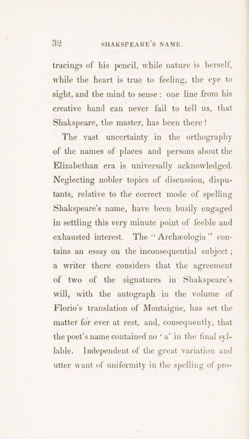 tracings of his pencil, while nature is herself, while the heart is true to feeling, the eye to sight, and the mind to sense: one line from his creative hand can never fail to tell us, that Shakspeare, the master, has been there ! The vast uncertainty in the orthography of the names of places and persons about the Elizabethan era is universally acknowledged. Neglecting nobler topics of discussion, dispu- tants, relative to the correct mode of spelling Shakspeare’s name, have been busily engaged in settling this very minute point of feeble and exhausted interest. The “ Archeeologia” con- tains an essay on the inconsequential subject ; a writer there considers that the agreement of two of the signatures in Shakspeare’s will, with the autograph in the volume of Florio’s translation of Montaigne, has set the matter for ever at rest, and, consequently, that the poet’s name contained no ‘a’ in the final syl- lable. Independent of the great variation and utter want of uniformity in the spelling of pro-