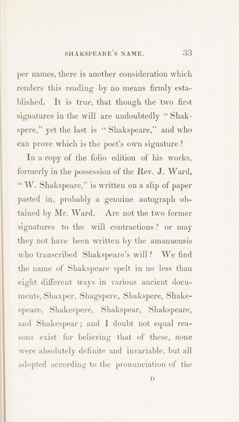 per names, there is another consideration which renders this reading by no means firmly esta- blished. It is true, that though the two first signatures in the will are undoubtedly “Shak- , spere,” yet the last is “‘Shakspeare,” and who can prove which is the poet’s own signature ? In a copy of the folio edition of his works, formerly in the possession of the Rev. J. Ward, “W. Shakspeare,” is written on a slip of paper pasted in, probably a genuine autograph ob- tained by Mr. Ward. Are not the two former signatures to the will contractions? or may they not have been written by the amanuensis who transcribed Shakspeare’s will? We find the name of Shakspeare spelt in no less than eight different ways in various ancient docu- ments, Shaxper, Shagspere, Shakspere, Shake- speare, Shakespere, Shakspear, Shakspeare, and Shakespear; and I doubt not equal rea- sons exist for believing that of these, none were absolutely definite and invariable, but all adopted according to the pronunciation of the D