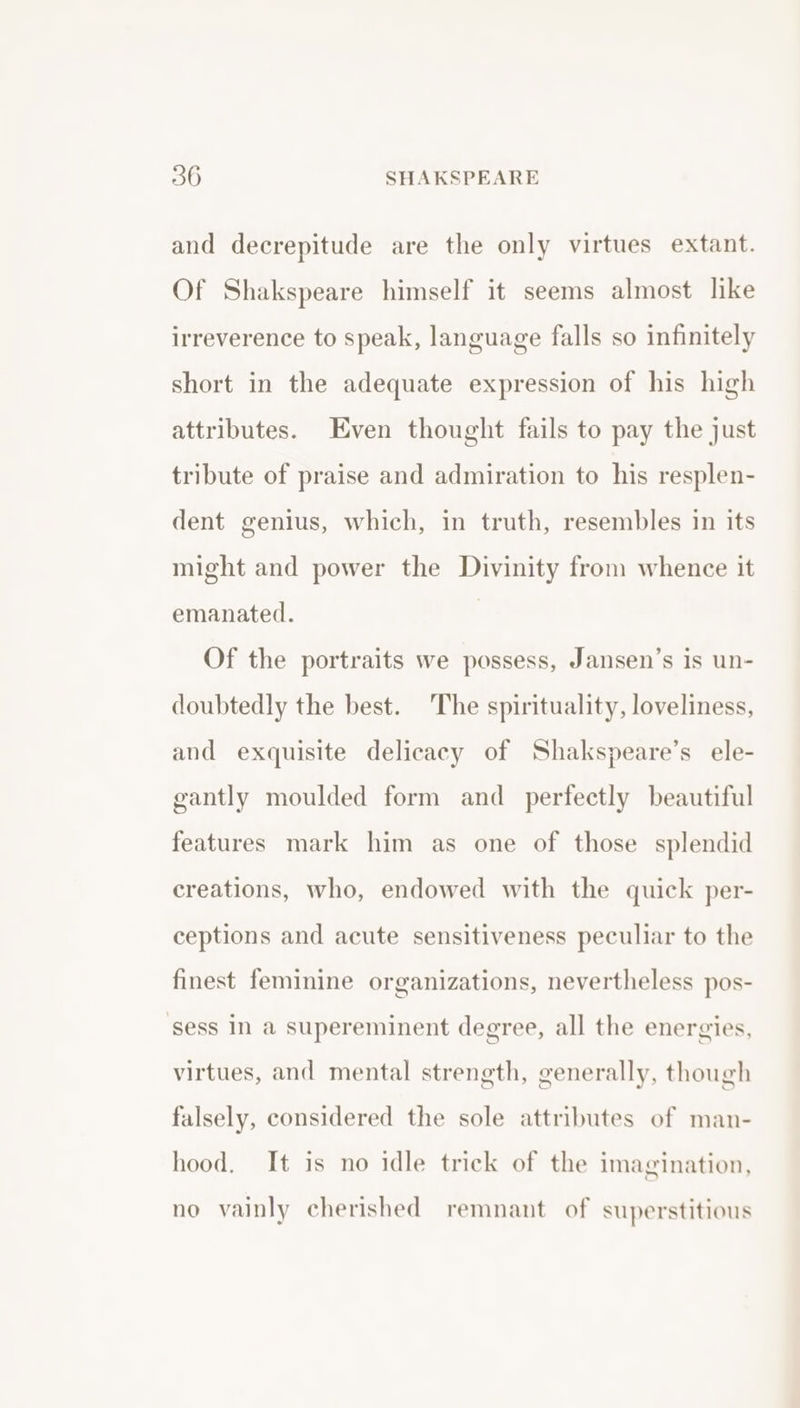 and decrepitude are the only virtues extant. Of Shakspeare himself it seems almost like irreverence to speak, language falls so infinitely short in the adequate expression of his high attributes. Even thought fails to pay the just tribute of praise and admiration to his resplen- dent genius, which, in truth, resembles in its might and power the Divinity from whence it emanated. Of the portraits we possess, Jansen’s is un- doubtedly the best. The spirituality, loveliness, and exquisite delicacy of Shakspeare’s ele- gantly moulded form and perfectly beautiful features mark him as one of those splendid creations, who, endowed with the quick per- ceptions and acute sensitiveness peculiar to the finest feminine organizations, nevertheless pos- sess In a supereminent degree, all the energies, virtues, and mental strength, generally, though falsely, considered the sole attributes of man- hood. It is no idle trick of the imagination, no vainly cherished remnant of superstitious