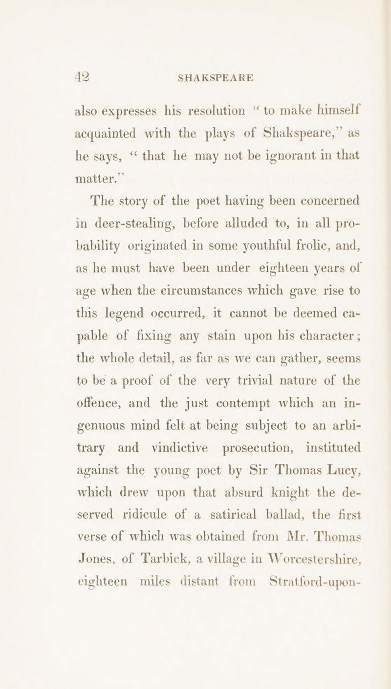 also expresses his resolution “to make himself acquainted with the plays of Shakspeare,”’ as he says, ‘‘ that he may not be ignorant in that matter.” The story of the poet having been concerned in deer-stealing, before alluded to, in all pro- bability originated in some youthful frolic, and, as he must have been under eighteen years of age when the circumstances which gave rise to this legend occurred, it cannot be deemed ca- pable of fixing any stain upon his character ; the whole detail, as far as we can gather, seems to be a proof of the very trivial nature of the offence, and the just contempt which an in- genuous mind felt at being subject to an arbi- trary and vindictive prosecution, instituted against the young poet by Sir Thomas Lucy, which drew upon that absurd knight the de- served ridicule of a satirical ballad, the first verse of which was obtained from Mr. Thomas Jones, of Tarbick, a village in Worcestershire, eighteen miles distant from Stratford-upon-