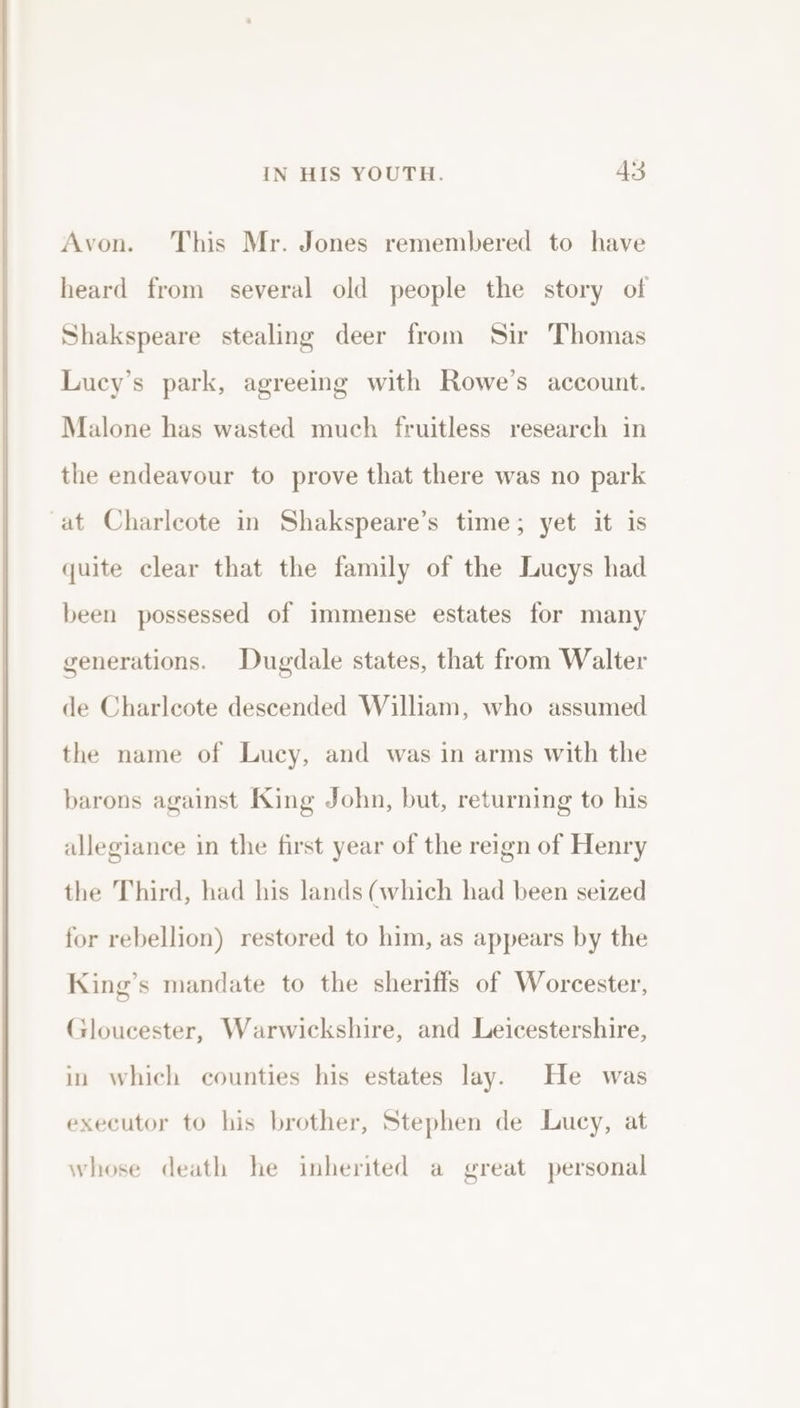 Avon. This Mr. Jones remembered to have heard from several old people the story of Shakspeare stealing deer from Sir Thomas Lucy’s park, agreeing with Rowe’s account. Malone has wasted much fruitless research in the endeavour to prove that there was no park at Charleote in Shakspeare’s time; yet it is quite clear that the family of the Lucys had been possessed of immense estates for many generations. Dugdale states, that from Walter de Charleote descended William, who assumed the name of Lucy, and was in arms with the barons against King John, but, returning to his allegiance in the first year of the reign of Henry the Third, had his lands (which had been seized for rebellion) restored to him, as appears by the King’s mandate to the sheriffs of Worcester, Gloucester, Warwickshire, and Leicestershire, in which counties his estates lay. He was executor to his brother, Stephen de Lucy, at whose death he inherited a great personal