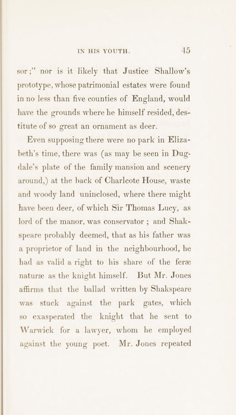 sor; nor is it likely that Justice Shallow’s prototype, whose patrimonial estates were found in no less than five counties of England, would have the grounds where he himself resided, des- titute of so great an ornament as deer. Even supposing there were no park in Eliza- beth’s time, there was (as may be seen in Dug- dale’s plate of the family mansion and scenery around,) at the back of Charlcote House, waste and woody land uninclosed, where there might have been deer, of which Sir Thomas Lucy, as lord of the manor, was conservator ; and Shak- speare probably deemed, that as his father was a proprietor of land in the neighbourhood, he had as valid a right to his share of the ferze naturee as the knight himself. But Mr. Jones affirms that the ballad written by Shakspeare was stuck against the park gates, which so exasperated the knight that he sent to Warwick for a lawyer, whom he employed against the young poet. Mr. Jones repeated