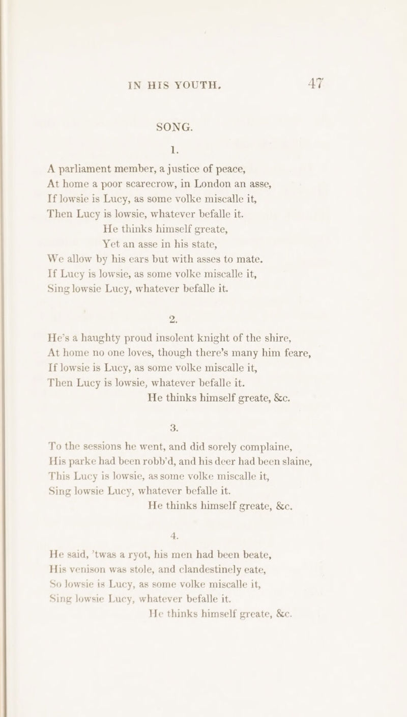 SONG. iF A parliament member, a justice of peace, At home a poor scarecrow, in London an asse, If lowsie is Lucy, as some volke miscalle it, Then Lucy is lowsie, whatever befalle it. He thinks himself greate, Yet an asse in his state, We allow by his ears but with asses to mate. If Lucy is lowsie, as some volke miscalle it, Sing lowsie Lucy, whatever befalle it. ai He’s a haughty proud insolent knight of the shire, At home no one loves, though there’s many him feare, If lowsie is Lucy, as some volke miscalle it, Then Lucy is lowsie, whatever befalle it. He thinks himself greate, &amp;c. 3. To the sessions he went, and did sorely complaine, His parke had been robb’d, and his deer had been slaine, This Lucy is lowsie, as some volke miscalle it, Sing lowsie Lucy, whatever befalle it. He thinks himself greate, &amp;c. 4. He said, *twas a ryot, his men had been beate, His venison was stole, and clandestinely eate, So lowsie is Lucy, as some volke miscalle it, Sing lowsie Lucy, whatever befalle it. He thinks himself greate, &amp;c.