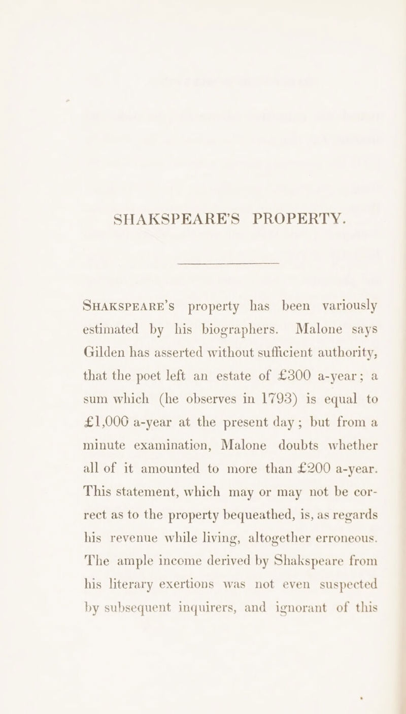 SHAKSPEARE’S PROPERTY. SHAKSPEARE’S property has been variously estimated by his biographers. Malone says Gilden has asserted without sufficient authority, that the poet left an estate of £300 a-year; a sum which (he observes in 1793) is equal to £1,000 a-year at the present day; but from a minute examination, Malone doubts whether all of it amounted to more than £200 a-year. This statement, which may or may not be cor- rect as to the property bequeathed, is, as regards his revenue while living, altogether erroneous. The ample income derived by Shakspeare from his literary exertions was not even suspected by subsequent inquirers, and ignorant of this