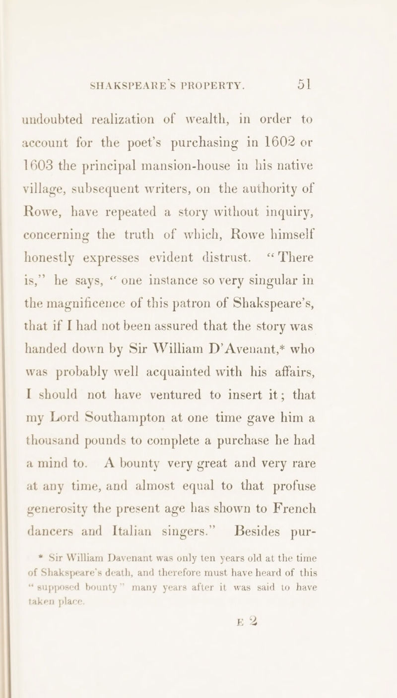 undoubted realization of wealth, in order to account for the poet’s purchasing in 1602 or 1603 the principal mansion-house in his native village, subsequent writers, on the authority of Rowe, have repeated a story without inquiry, concerning the truth of which, Rowe himself honestly expresses evident distrust. ‘There is,’ he says, ‘ one instance so very singular in the magnificence of this patron of Shakspeare’s, that if I had not been assured that the story was handed down by Sir William D’ Avenant,* who was probably well acquainted with his affairs, I should not have ventured to insert it; that my Lord Southampton at one time gave him a thousand pounds to complete a purchase he had amind to. A bounty very great and very rare at any time, and almost equal to that profuse generosity the present age has shown to French dancers and Italian singers.” Besides pur- * Sir William Davenant was only ten years old at the time of Shakspeare’s death, and therefore must have heard of this “supposed bounty” many years after it was said to have taken place.