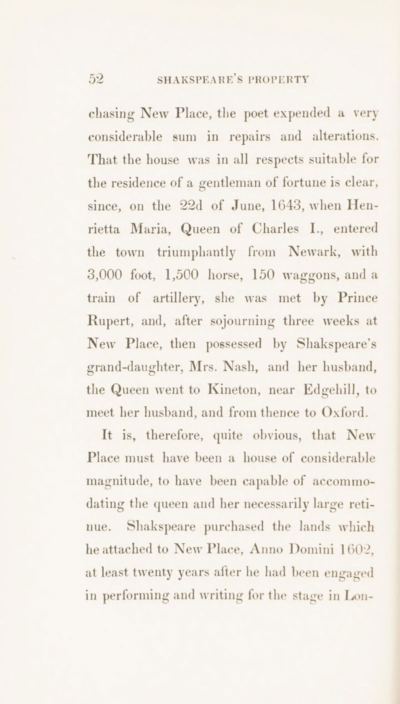 chasing New Place, the poet expended a very considerable sum in repairs and alterations. That the house was in all respects suitable for the residence of a gentleman of fortune is clear, since, on the 22d of June, 1648, when Hen- rietta Maria, Queen of Charles I., entered the town triumphantly from Newark, with 3,000 foot, 1,500 horse, 150 waggons, and a train of artillery, she was met by Prince Rupert, and, after sojourning three weeks at New Place, then possessed by Shakspeare’s grand-daughter, Mrs. Nash, and her husband, the Queen went to Kineton, near Edgehill, to meet her husband, and from thence to Oxford. It is, therefore, quite obvious, that New Place must have been a house of considerable magnitude, to have been capable of accommo- dating the queen and her necessarily large reti- nue. Shakspeare purchased the lands which he attached to New Place, Anno Domini 1602, at least twenty years after he had been engaged in performing and writing for the stage in Lon-