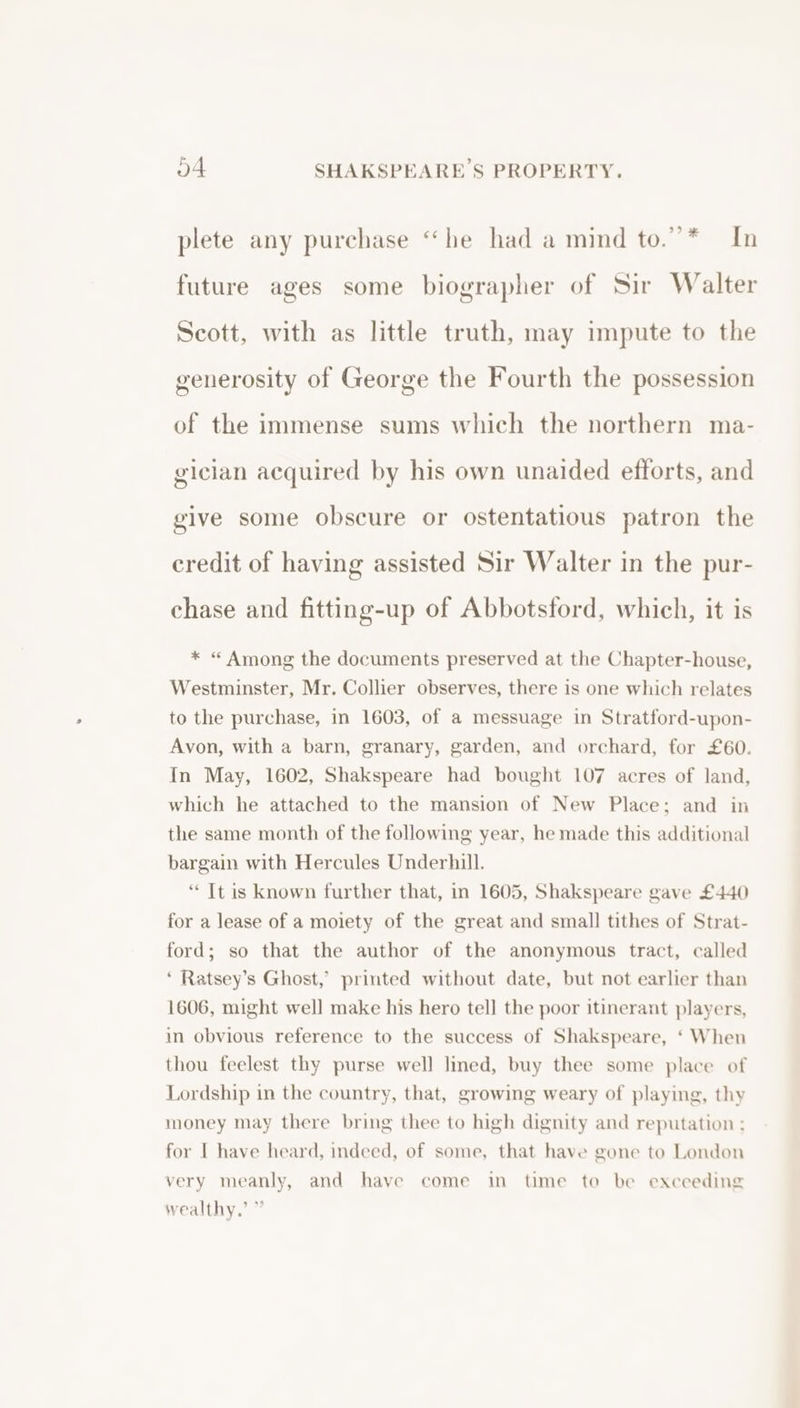 plete any purchase “he had a mind to.”* In future ages some biographer of Sir Walter Scott, with as little truth, may impute to the generosity of George the Fourth the possession of the immense sums which the northern ma- gician acquired by his own unaided efforts, and give some obscure or ostentatious patron the credit of having assisted Sir Walter in the pur- chase and fitting-up of Abbotsford, which, it is * “ Among the documents preserved at the Chapter-house, Westminster, Mr. Collier observes, there is one which relates to the purchase, in 1603, of a messuage in Stratford-upon- Avon, with a barn, granary, garden, and orchard, for £60. In May, 1602, Shakspeare had bought 107 acres of land, which he attached to the mansion of New Place; and in the same month of the following year, he made this additional bargain with Hercules Underhill. “ Tt is known further that, in 1605, Shakspeare gave £440 for a lease of a moiety of the great and small tithes of Strat- ford; so that the author of the anonymous tract, called * Ratsey’s Ghost,’ printed without date, but not earlier than 1606, might well make his hero tell the poor itinerant players, in obvious reference to the success of Shakspeare, ‘ When thou feelest thy purse well lined, buy thee some place of Lordship in the country, that, growing weary of playing, thy money may there bring thee to high dignity and reputation ; for I have heard, indeed, of some, that have gone to London very meanly, and have come in time to be execeding wealthy,’ ”