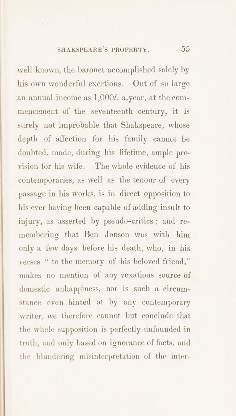 well known, the baronet accomplished solely by his own wonderful exertions. Out of so large an annual income as 1,000/. a-year, at the com- mencement of the seventeenth century, it is surely not improbable that Shakspeare, whose depth of affection for his family cannot be doubted, made, during his lifetime, ample pro- vision for his wife. The whole evidence of his contemporaries, as well as the tenour of every passage in his works, is in direct opposition to his ever having been capable of adding insult to injury, as asserted by pseudo-critics ; and re- membering that Ben Jonson was with him only a few days before his death, who, in his verses ‘“‘ to the memory of his beloved friend,” makes no mention of any vexatious source of domestic unhappiness, nor is such a circum- stance even hinted at by any contemporary writer, we therefore cannot but conclude that the whole supposition is perfectly unfounded in truth, and only based on ignorance of facts, and the blundering misinterpretation of the inter-