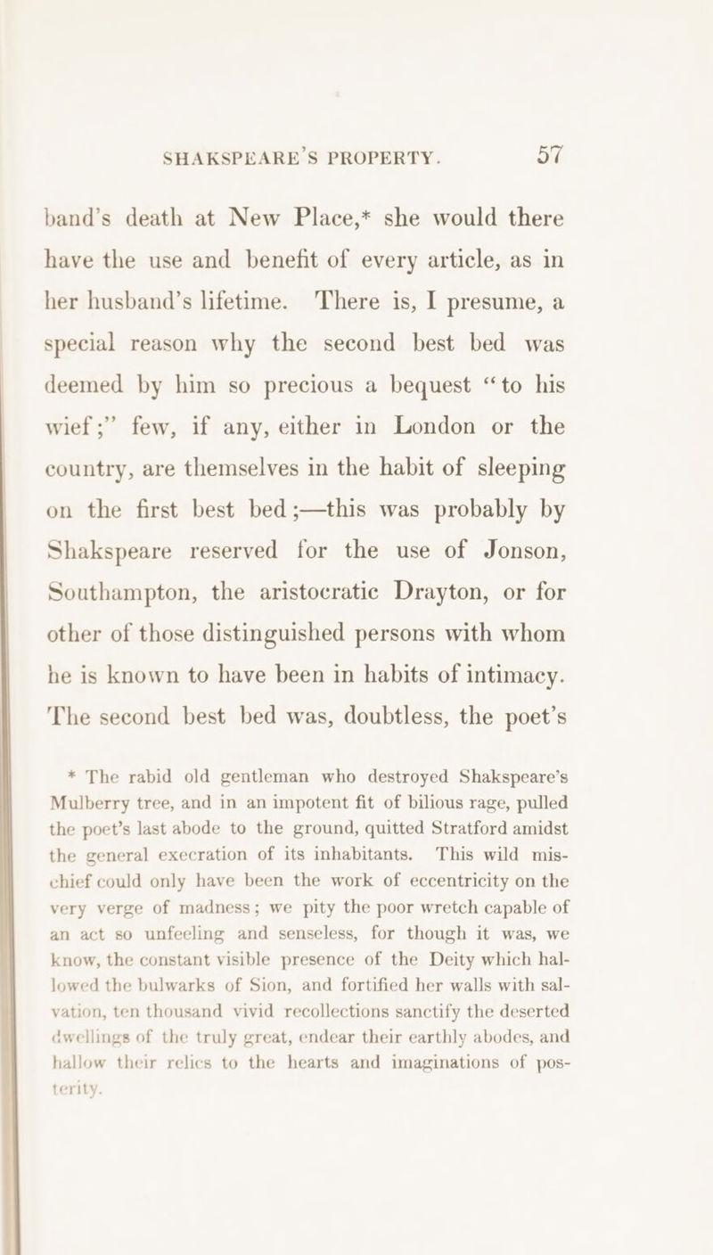 band’s death at New Place,* she would there have the use and benefit of every article, as in her husband’s lifetime. There is, I presume, a special reason why the second best bed was deemed by him so precious a bequest “to his wief;” few, if any, either in London or the country, are themselves in the habit of sleeping on the first best bed ;—this was probably by Shakspeare reserved for the use of Jonson, Southampton, the aristocratic Drayton, or for other of those distinguished persons with whom he is known to have been in habits of intimacy. The second best bed was, doubtless, the poet’s * The rabid old gentleman who destroyed Shakspeare’s Mulberry tree, and in an impotent fit of bilious rage, pulled the poet’s last abode to the ground, quitted Stratford amidst the general execration of its inhabitants. This wild mis- chief could only have been the work of eccentricity on the very verge of madness; we pity the poor wretch capable of an act so unfeeling and senseless, for though it was, we know, the constant visible presence of the Deity which hal- lowed the bulwarks of Sion, and fortified her walls with sal- vation, ten thousand vivid recollections sanctify the deserted dwellings of the truly great, endear their earthly abodes, and hallow their relics to the hearts and imaginations of pos- terity.