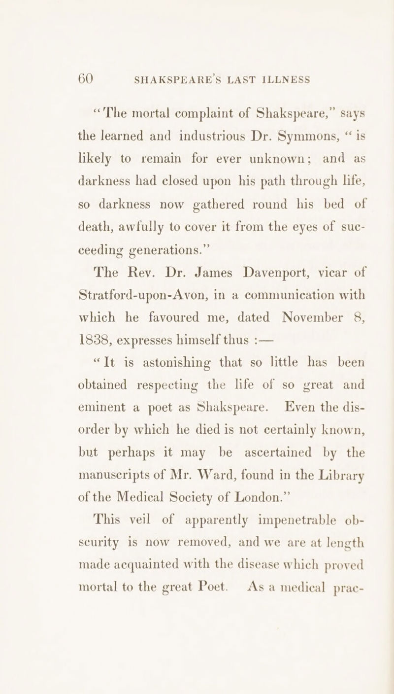 “The mortal complaint of Shakspeare,” says the learned and industrious Dr. Symmons, “ is likely to remain for ever unknown; and as darkness had closed upon his path through life, so darkness now gathered round his bed of death, awfully to cover it from the eyes of suc- ceeding generations.” The Rev. Dr. James Davenport, vicar of Stratford-upon-Avon, in a communication with which he favoured me, dated November 8, 1838, expresses himself thus :— “It is astonishing that so little has been obtained respecting the life of so great and eminent a poet as Shakspeare. Even the dis- order by which he died is not certainly known, but perhaps it may be ascertained by the manuscripts of Mr. Ward, found in the Library of the Medical Society of London.” This veil of apparently impenetrable ob- scurity is now removed, and we are at length made acquainted with the disease which proved mortal to the great Poet. Asa medieal prac-