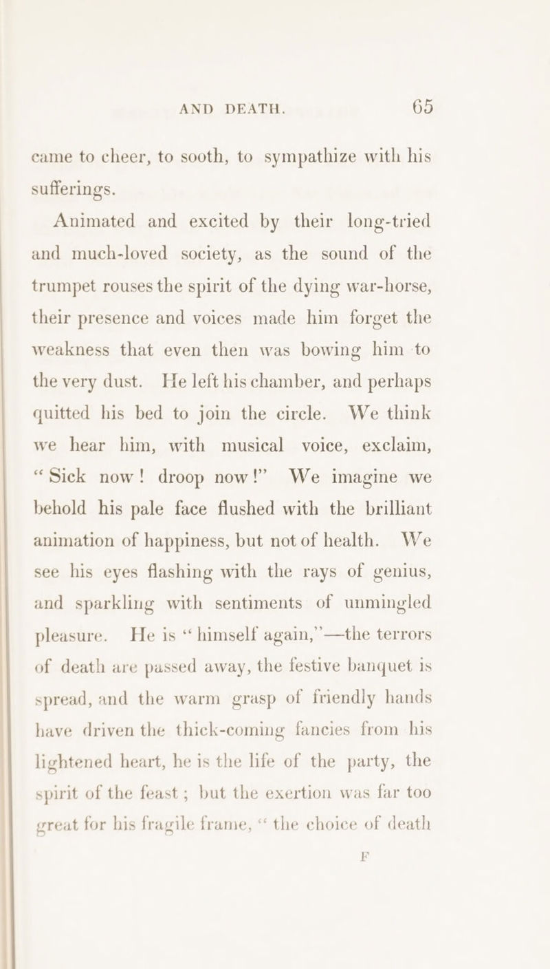 came to cheer, to sooth, to sympathize with his sufferings. Animated and excited by their long-tried and much-loved society, as the sound of the trumpet rouses the spirit of the dying war-horse, their presence and voices made him forget the weakness that even then was bowing him to the very dust. He left his chamber, and perhaps quitted his bed to join the circle. We think we hear him, with musical voice, exclaim, “Sick now! droop now!” We imagine we behold his pale face flushed with the brilliant animation of happiness, but not of health. We see his eyes flashing with the rays of genius, and sparkling with sentiments of unmingled pleasure. He is ‘ himself again,” —the terrors of death are passed away, the festive banquet is spread, and the warm grasp of friendly hands have driven the thick-coming fancies from his lightened heart, he is the life of the party, the spirit of the feast ; but the exertion was far too great for his fragile frame, “ the choice of death FE