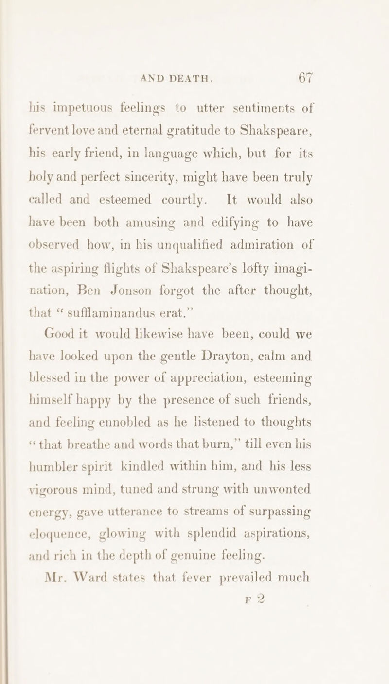 his impetuous feelings to utter sentiments of fervent love and eternal gratitude to Shakspeare, his early friend, in language which, but for its holy and perfect sincerity, might have been truly called and esteemed courtly. It would also have been both amusing and edifying to have observed how, in his unqualified admiration of the aspiring flights of Shakspeare’s lofty imagi- nation, Ben Jonson forgot the after thought, that “ sufflaminandus erat.” Good it would likewise have been, could we have looked upon the gentle Drayton, calm and blessed in the power of appreciation, esteeming himself happy by the presence of such friends, and feeling ennobled as he listened to thoughts “that breathe and words that burn,”’ till even his humbler spirit kindled within him, and his less vigorous mind, tuned and strung with unwonted energy, gave utterance to streams of surpassing eloquence, glowing with splendid aspirations, and rich in the depth of genuine feeling. Mr. Ward states that fever prevailed much F 2