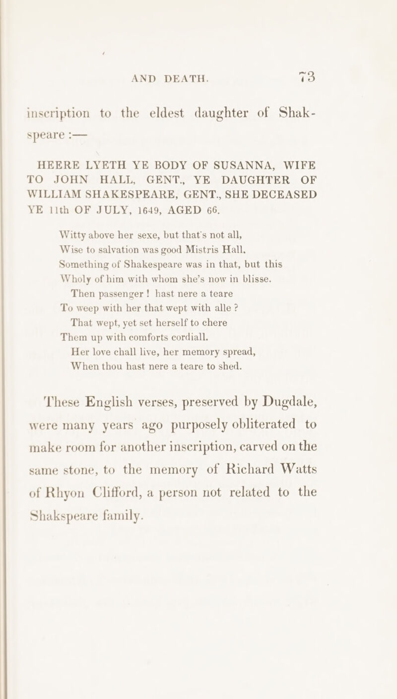 inscription to the eldest daughter of Shak- speare :— HEERE LYETH YE BODY OF SUSANNA, WIFE TO JOHN HALL, GENT., YE DAUGHTER OF WILLIAM SHAKESPEARE, GENT., SHE DECEASED YE 11th OF JULY, 1649, AGED 66. Witty above her sexe, but that’s not all, Wise to salvation was good Mistris Hall. Something of Shakespeare was in that, but this Wholy of him with whom she’s now in blisse. Then passenger ! hast nere a teare To weep with her that wept with alle ? That wept, yet set herself to chere Them up with comforts cordiall. Her love chall live, her memory spread, When thou hast nere a teare to shed. These English verses, preserved by Dugdale, were many years ago purposely obliterated to make room for another inscription, carved on the same stone, to the memory of Richard Watts of Rhyon Clifford, a person not related to the Shakspeare family.