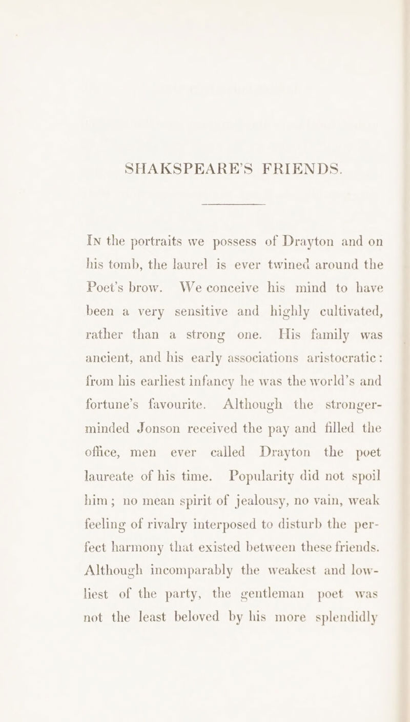 In the portraits we possess of Drayton and on his tomb, the laurel is ever twined around the Poet’s brow. Weconceive his mind to have been a very sensitive and highly cultivated, rather than a strong one. His family was ancient, and his early associations aristocratic: from his earliest infancy he was the world’s and fortune’s favourite. Although the stronger- minded Jonson received the pay and filled the office, men ever called Drayton the poet laureate of his time. Popularity did not spoil him; no mean spirit of jealousy, no vain, weak feeling of rivalry interposed to disturb the per- fect harmony that existed between these friends. Although incomparably the weakest and low- liest of the party, the gentleman poet was not the least beloved by his more splendidly