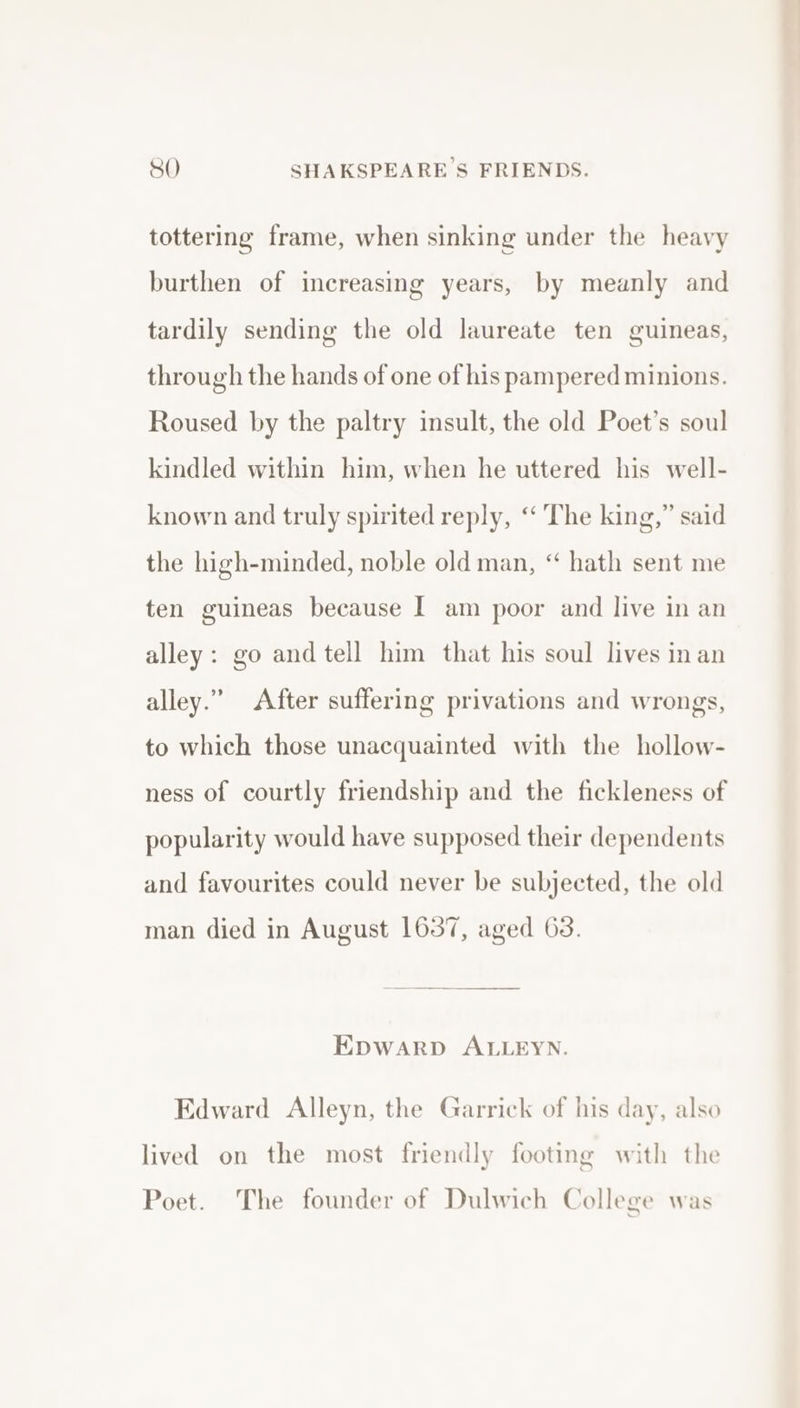 tottering frame, when sinking under the heavy burthen of increasing years, by meanly and tardily sending the old laureate ten guineas, through the hands of one of his pampered minions. Roused by the paltry insult, the old Poet’s soul kindled within him, when he uttered his well- known and truly spirited reply, “ The king,” said the high-minded, noble old man, ‘“ hath sent me ten guineas because I am poor and live in an alley: go and tell him that his soul lives in an alley.” After suffering privations and wrongs, to which those unacquainted with the hollow- ness of courtly friendship and the fickleness of popularity would have supposed their dependents and favourites could never be subjected, the old man died in August 1637, aged 63. EDWARD ALLEYN. Edward Alleyn, the Garrick of his day, also lived on the most friendly footing with the Poet. The founder of Dulwich College was Be es