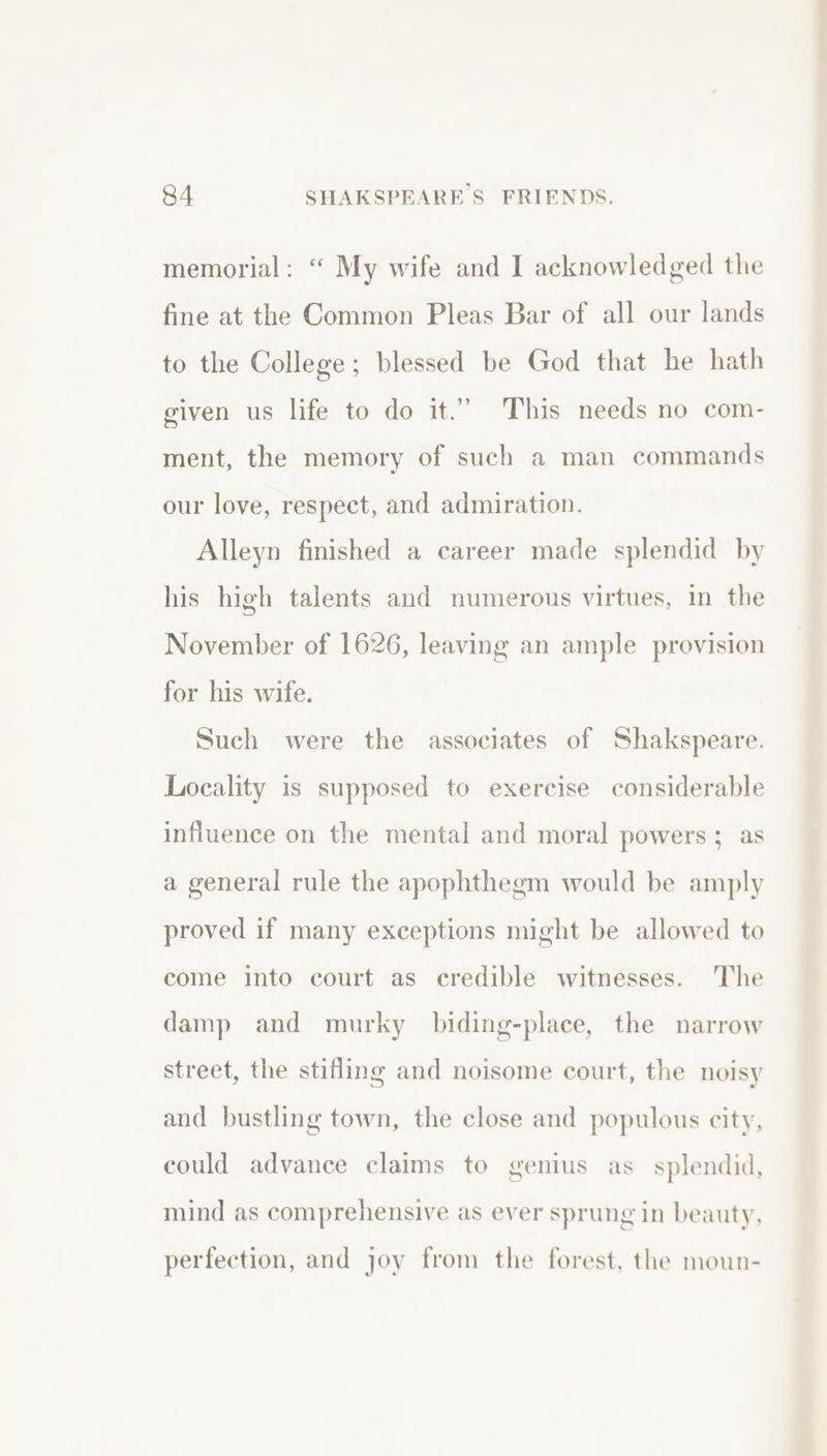 memorial: “ My wife and I acknowledged the fine at the Common Pleas Bar of all our lands to the College; blessed be God that he hath given us life to do it.” This needs no com- ment, the memory of such a man commands our love, respect, and admiration. Alleyn finished a career made splendid by his high talents and numerous virtues, in the November of 1626, leaving an ample provision for his wife. Such were the associates of Shakspeare. Locality is supposed to exercise considerable influence on the mental and moral powers; as a general rule the apophthegm would be amply proved if many exceptions might be allowed to come into court as credible witnesses. The damp and murky biding-place, the narrow street, the stifling and noisome court, the noisy and bustling town, the close and populous city, could advance claims to genius as_ splendid, mind as comprehensive as ever sprung in beauty, perfection, and joy from the forest, the moun-