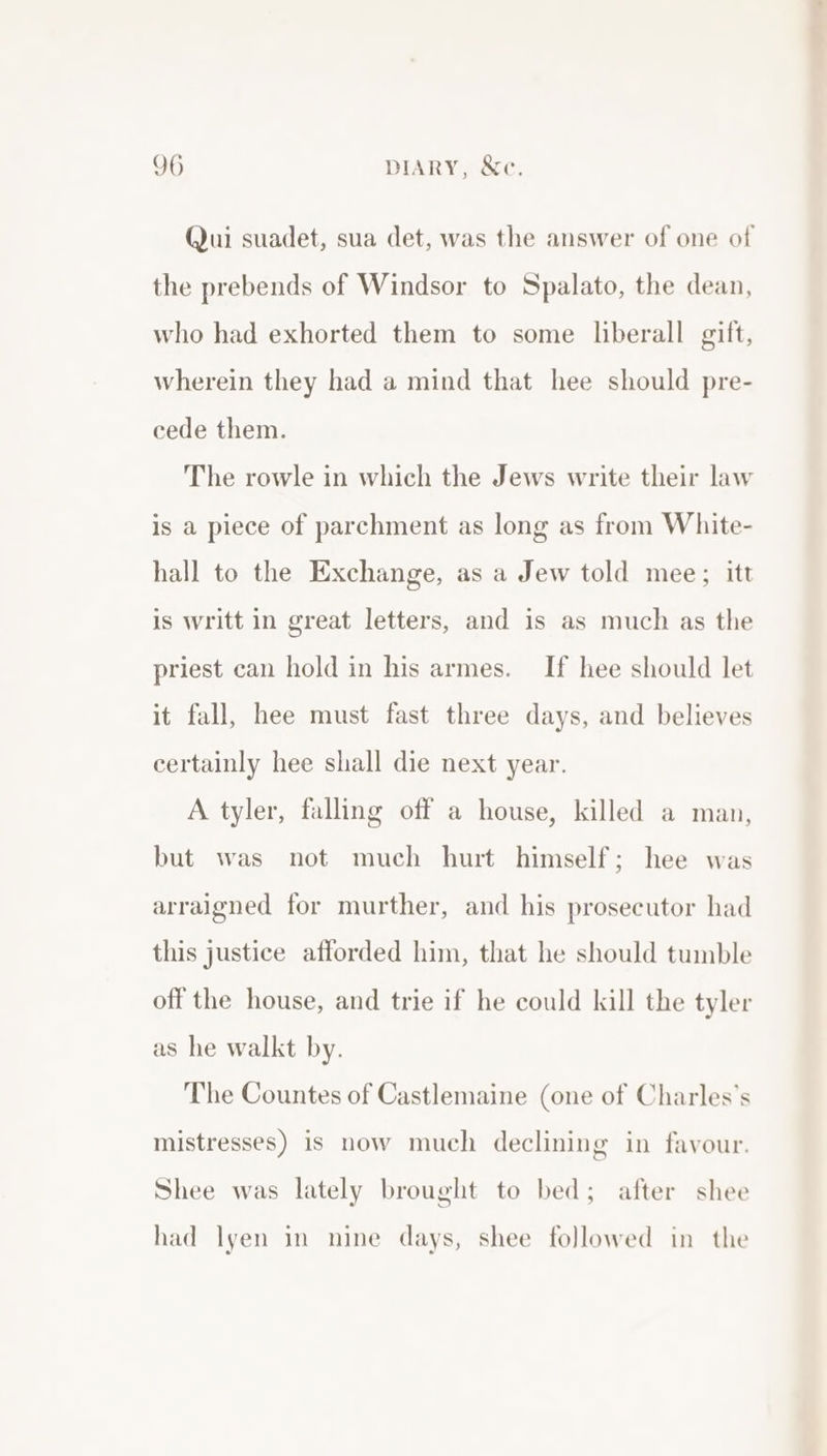 (Jui suadet, sua det, was the answer of one of the prebends of Windsor to Spalato, the dean, who had exhorted them to some liberall gift, wherein they had a mind that hee should pre- cede them. The rowle in which the Jews write their law is a piece of parchment as long as from White- hall to the Exchange, as a Jew told mee; itt is writt in great letters, and is as much as the priest can hold in his armes. If hee should let it fall, hee must fast three days, and believes certainly hee shall die next year. A tyler, falling off a house, killed a man, but was not much hurt himself; hee was arraigned for murther, and his prosecutor had this justice afforded him, that he should tumble off the house, and trie if he could kill the tyler as he walkt by. The Countes of Castlemaine (one of Charles's mistresses) is now much declining in favour. Shee was lately brought to bed; after shee had lyen in nine days, shee followed in the