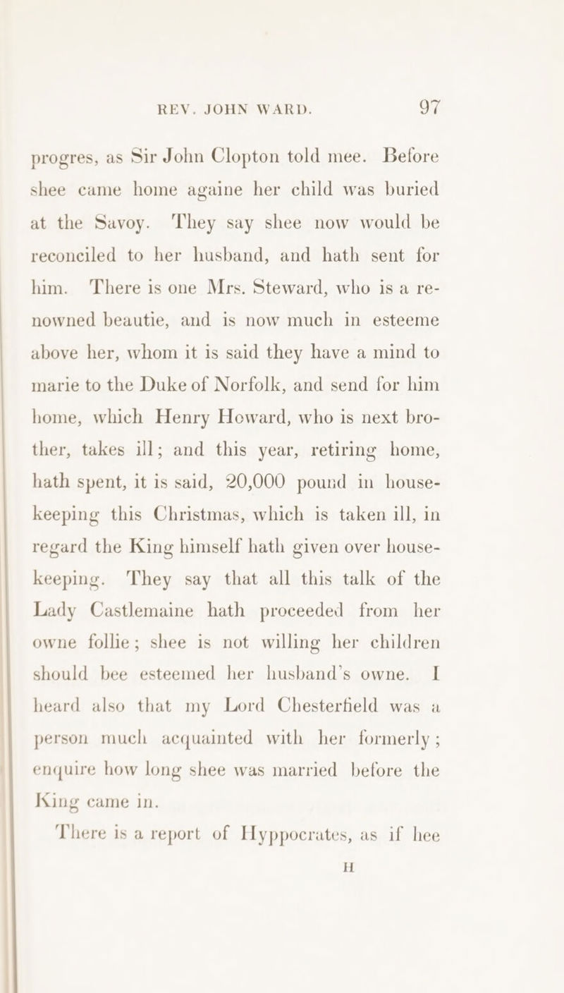 progres, as Sir John Clopton told mee. Before shee came home againe her child was buried at the Savoy. ‘They say shee now would be reconciled to her husband, and hath sent for him. There is one Mrs. Steward, who is a re- nowned beautie, and is now much in esteeme above her, whom it is said they have a mind to marie to the Duke of Norfolk, and send for him home, which Henry Heward, who is next bro- ther, takes ill; and this year, retiring home, hath spent, it is said, 20,000 pound in house- keeping this Christmas, which is taken ill, in regard the King himself hath given over house- keeping. They say that all this talk of the Lady Castlemaine hath proceeded from her owne follie; shee is not willing her children should bee esteemed her husband’s owne. I heard also that my Lord Chesterfield was a person much acquainted with her formerly ; enquire how long shee was married before the King came in. There is a report of Hyppocrates, as if hee H