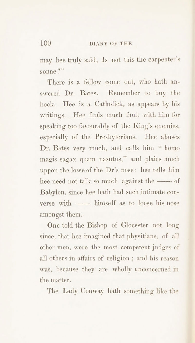 may bee truly said, Is not this the carpenter's sonne ?”’ There is a fellow come out, who hath an- swered Dr. Bates. Remember to buy the book. Hee is a Catholick, as appears by his writings. Hee finds much fault with him for speaking too favourably of the King’s enemies, especially of the Presbyterians. Hee abuses Dr. Bates very much, and calls him “ homo magis sagax quam nasutus,” and plaies much uppon the losse of the Dr’s nose: hee tells him - of Babylon, since hee hath had such intimate con- hee need not talk so much against the himself as to loose his nose verse with amongst them. One told the Bishop of Glocester not long since, that hee imagined that physitians, of all other men, were the most competent judges of all others in affairs of religion ; and his reason was, because they are wholly unconcerned in the matter. The Lady Conway hath something like the