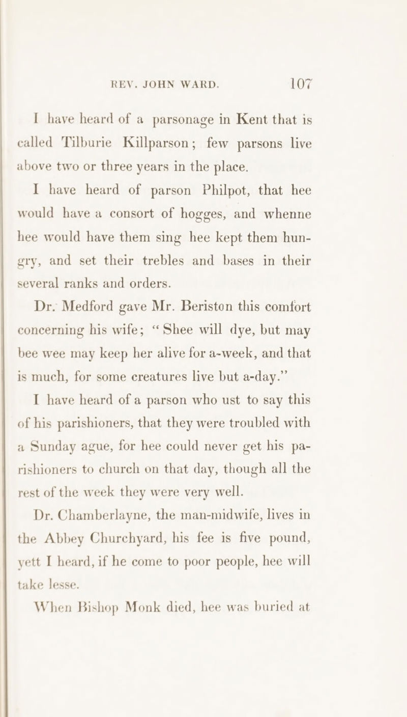 and I have heard of a parsonage in Kent that is called Tilburie Killparson; few parsons live above two or three years in the place. I have heard of parson Philpot, that hee would have a consort of hogges, and whenne hee would have them sing hee kept them hun- gry, and set their trebles and bases in their several ranks and orders. Dr. Medford gave Mr. Beriston this comfort concerning his wife; “Shee will dye, but may bee wee may keep her alive for a-week, and that is much, for some creatures live but a-day.” I have heard of a parson who ust to say this of his parishioners, that they were troubled with a Sunday ague, for hee could never get his pa- rishioners to church on that day, though all the rest of the week they were very well. Dr. Chamberlayne, the man-midwife, lives in the Abbey Churchyard, his fee is five pound, yett I heard, if he come to poor people, hee will take lesse. When Bishop Monk died, hee was buried at