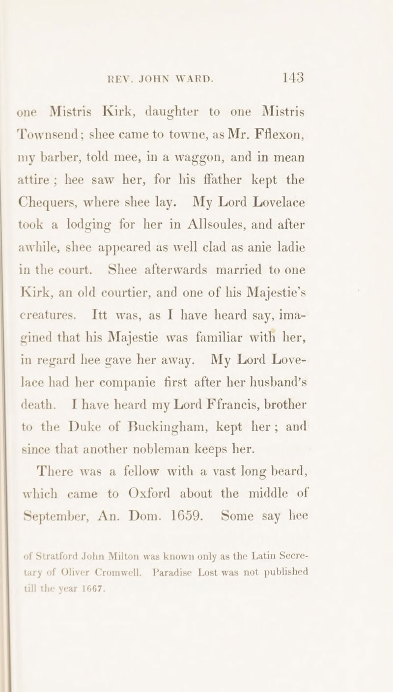 one Mistris Kirk, daughter to one Mistris Townsend; shee came to towne, as Mr. Fflexon, my barber, told mee, in a waggon, and in mean attire ; hee saw her, for his ffather kept the Chequers, where shee lay. My Lord Lovelace took a lodging for her in Allsoules, and after awhile, shee appeared as well clad as anie ladie in the court. Shee afterwards married to one Kirk, an old courtier, and one of his Majestie’s creatures. Itt was, as I have heard say, ima- gined that his Majestie was familiar with her, in regard hee gave her away. My Lord Love- Jace had her companie first after her husband’s death. Ihave heard my Lord F francis, brother to the Duke of Buckingham, kept her; and since that another nobleman keeps her. There was a fellow with a vast long beard, which came to Oxford about the middle of September, An. Dom. 1659. Some say liee of Stratford John Milton was known only as the Latin Secre- tary of Oliver Cromwell. Paradise Lost was not published til] the year 1667.