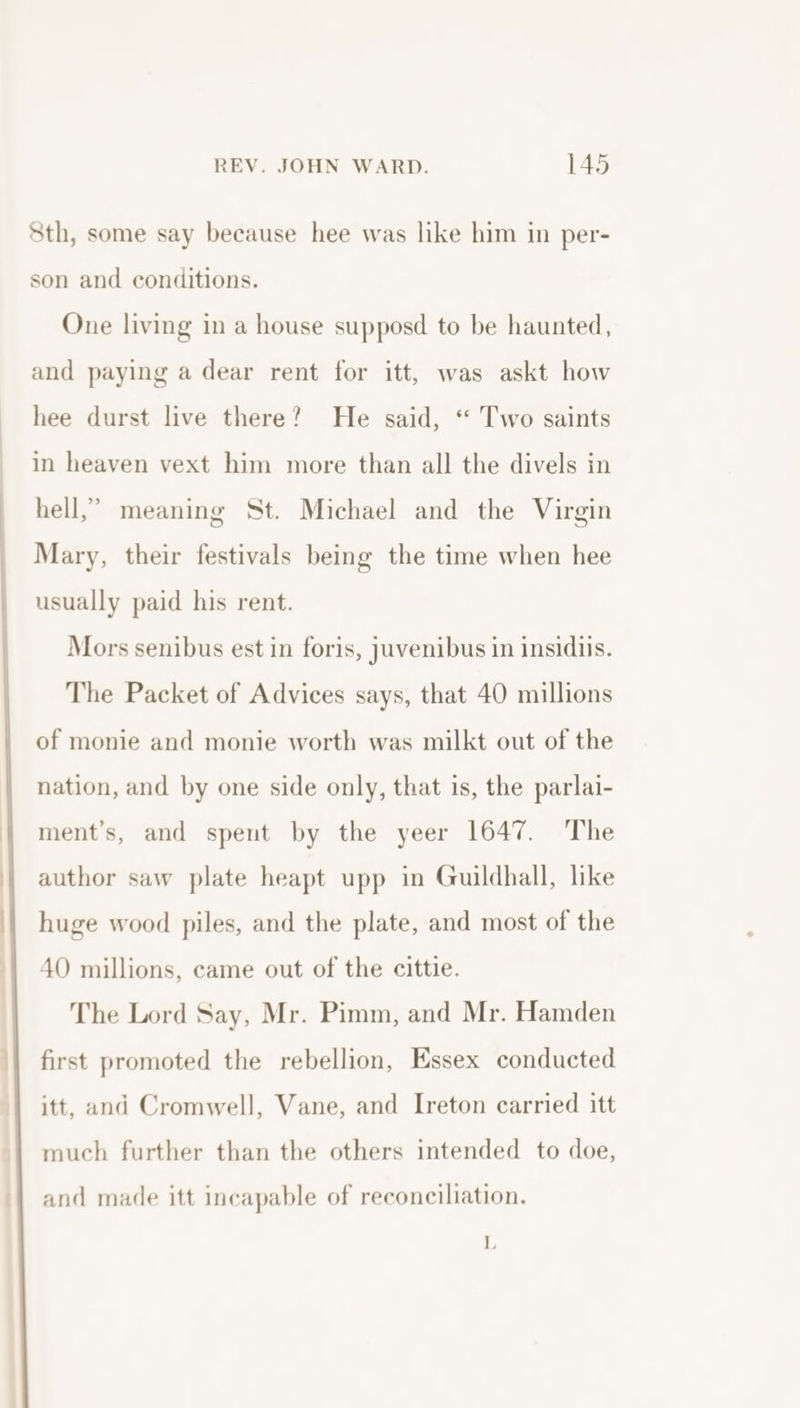 Sth, some say because hee was like him in per- son and conditions. One living in a house supposd to be haunted, and paying a dear rent for itt, was askt how hee durst live there? He said, ‘“ Two saints in heaven vext him more than all the divels in hell,” meaning St. Michael and the Virgin Mary, their festivals being the time when hee usually paid his rent. Mors senibus est in foris, juvenibus in insidiis. The Packet of Advices says, that 40 millions of monie and monie worth was milkt out of the nation, and by one side only, that is, the parlai- ment’s, and spent by the yeer 1647. The author saw plate heapt upp in Guildhall, like huge wood piles, and the plate, and most of the 4O millions, came out of the cittie. The Lord Say, Mr. Pimm, and Mr. Hamden first promoted the rebellion, Essex conducted itt, and Cromwell, Vane, and Ireton carried itt much further than the others intended to doe, and made itt incapable of reconciliation. L