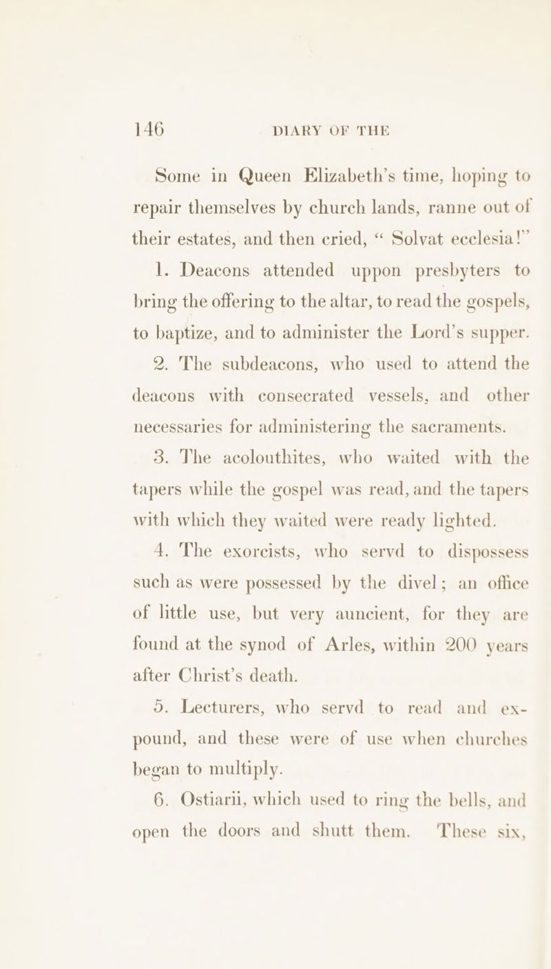 Some in Queen Elizabeth’s time, hoping to repair themselves by church lands, ranne out of their estates, and then cried, “ Solvat ecclesia!” 1. Deacons attended uppon presbyters to bring the offering to the altar, to read the gospels, to baptize, and to administer the Lord’s supper. 2. The subdeacons, who used to attend the deacons with consecrated vessels, and other necessaries for administering the sacraments. 3. The acolouthites, who waited with the tapers while the gospel was read, and the tapers with which they waited were ready lighted. 4. The exorcists, who servd to dispossess such as were possessed by the divel; an office of little use, but very auncient, for they are found at the synod of Arles, within 200 years after Christ’s death. 3). Lecturers, who servd to read and ex- pound, and these were of use when churches began to multiply. 6. Ostiari, which used to ring the bells, and open the doors and shutt them. These six,