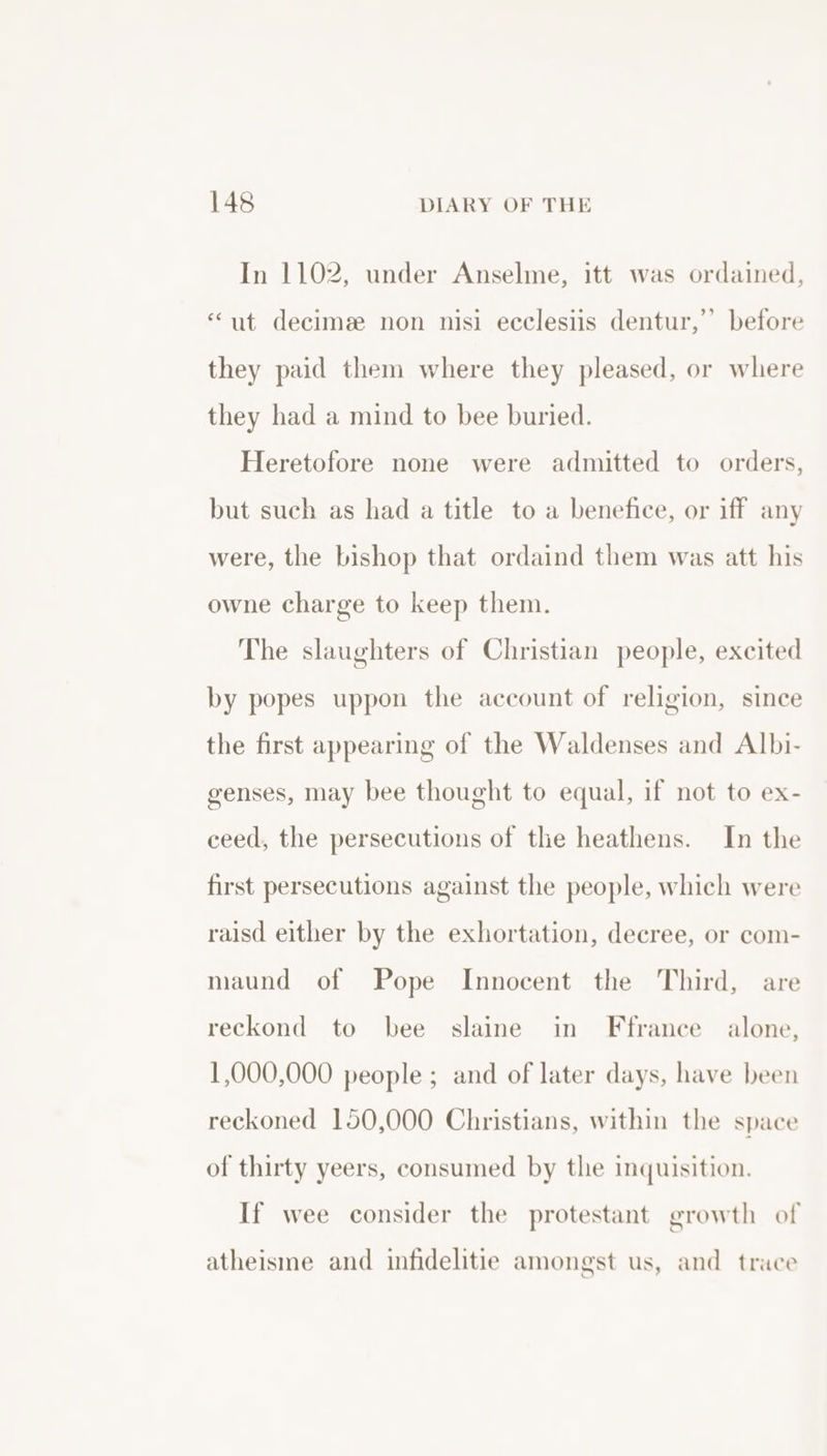 In 1102, under Anselme, itt was ordained, “ut decime non nisi ecclesiis dentur,’ before they paid them where they pleased, or where they had a mind to bee buried. Heretofore none were admitted to orders, but such as had a title to a benefice, or iff any were, the bishop that ordaind them was att his owne charge to keep them. The slaughters of Christian people, excited by popes uppon the account of religion, since the first appearing of the Waldenses and Albi- genses, may bee thought to equal, if not to ex- ceed, the persecutions of the heathens. In the first persecutions against the people, which were raisd either by the exhortation, decree, or com- maund of Pope Innocent the Third, are reckond to bee slaine in Ffrance alone, 1,000,000 people ; and of later days, have been reckoned 150,000 Christians, within the space of thirty yeers, consumed by the inquisition. If wee consider the protestant growth of atheisme and infidelitie amongst us, and trace