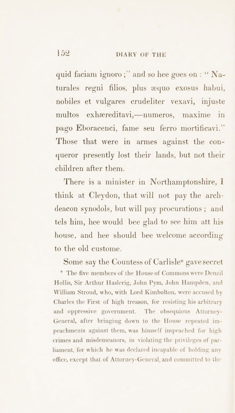 quid faciam ignoro ;” and so hee goes on: “ Na- turales regni filios, plus equo exosus habui, nobiles et vulgares crudeliter vexavi, injuste multos exheereditavi,—numeros, maxime in pago Eboracenci, fame seu ferro mortificavi.” Those that were in armes against the con- queror presently lost their lands, but not their children after them. There is a minister in Northamptonshire, I think at Cleydon, that will not pay the areh- deacon synodols, but will pay procurations ; and tels him, hee would bee glad to see him att his house, and hee should bee welcome according to the old custome. Some say the Countess of Carlisle* gave secret * The five members of the House of Commons were Denzil Hollis, Sir Arthur Haslerig, John Pym, John Hampden, and William Stroud, who, with Lord Kimbolton, were accused by Charles the First of high treason, for resisting his arbitrary and oppressive government. The obsequious Attorney- General, after bringing down to the House repeated im- peachments against them, was himself impeached for high crimes and misdemeanors, in violating the privileges of par- lament, for which he was declared incapable of holding any office, except that of Attorney-General, and committed to the