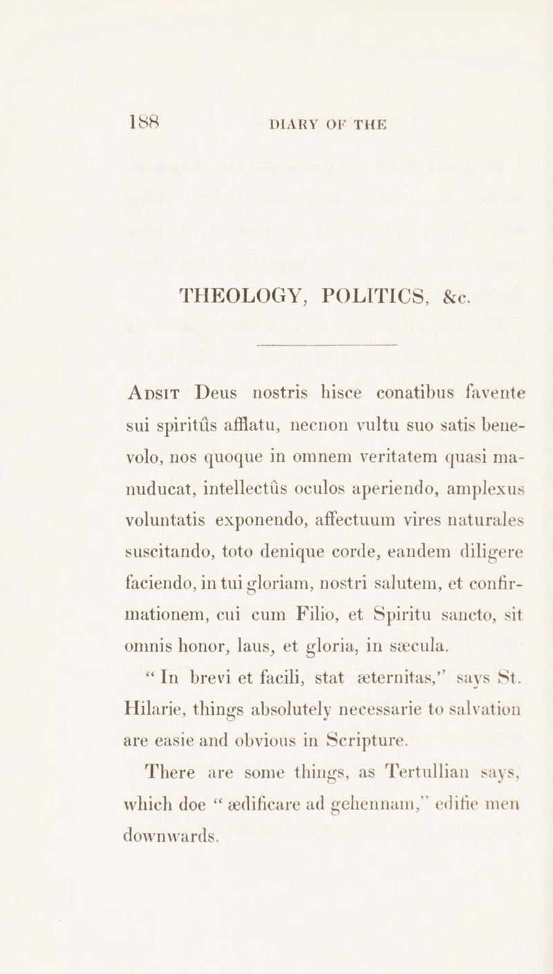 THEOLOGY, POLITICS, &amp;c. Apsir Deus nostris hisce conatibus favente sui spirittis affatu, necnon vultu suo satis bene- volo, nos quoque In omnem veritatem quasi ma- nuducat, intellectiis oculos aperiendo, amplexus voluntatis exponendo, affectuum vires naturales suscitando, toto denique corde, eandem diligere faciendo, in tui gloriam, nostri salutem, et confir- mationem, cui cum Filio, et Spiritu sancto, sit omnis honor, laus, et gloria, in secula. “In brevi et facili, stat eternitas,” says St. Hilarie, things absolutely necessarie to salvation are easie and obvious in Seripture. There are some things, as Tertullian says, which doe “ sedificare ad gehennam,” edifie men downwards.