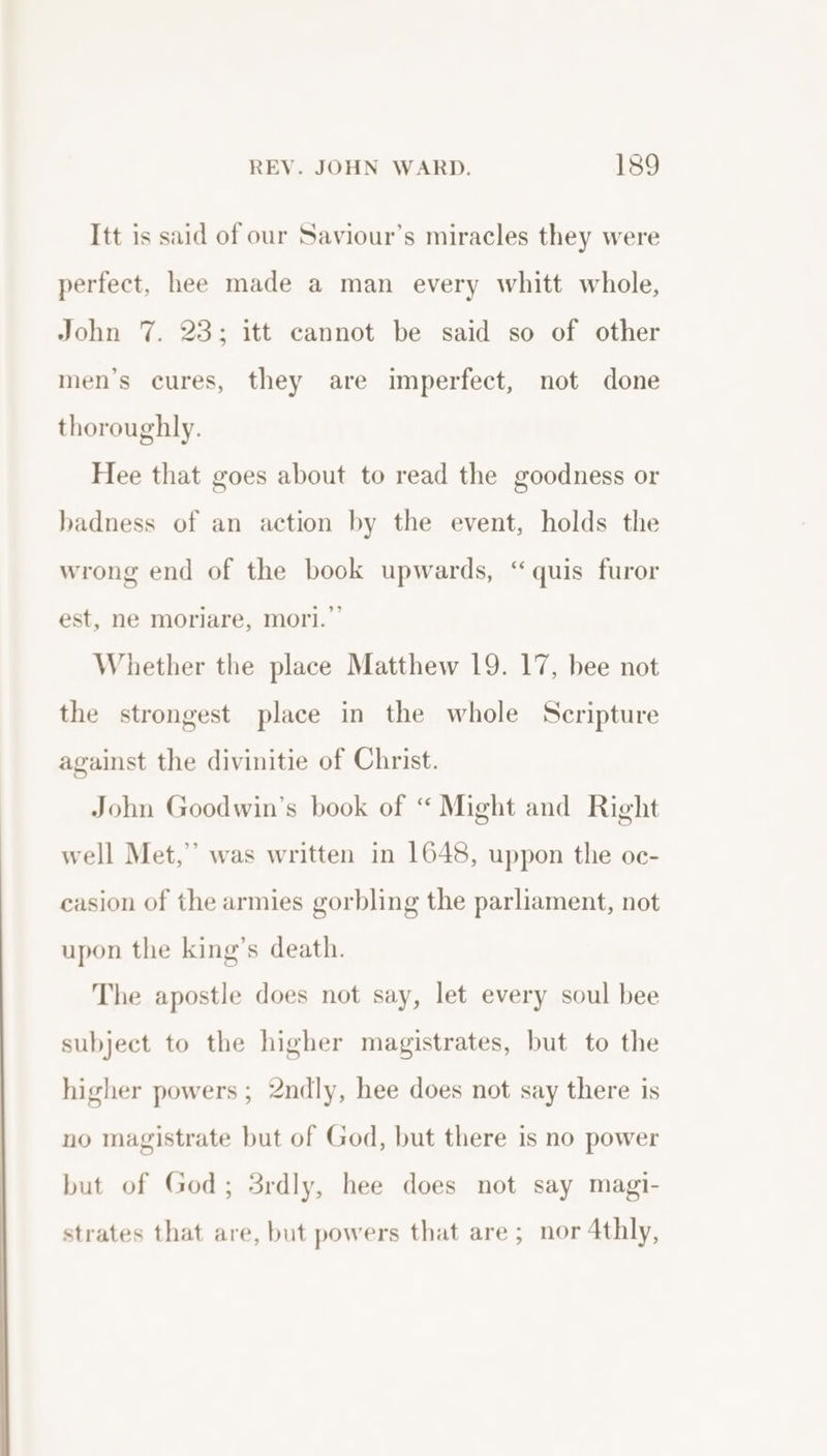 Itt is said of our Saviour’s miracles they were perfect, hee made a man every whitt whole, John 7. 23; itt cannot be said so of other men’s cures, they are imperfect, not done thoroughly. Hee that goes about to read the goodness or badness of an action by the event, holds the wrong end of the book upwards, “quis furor est, ne moriare, mori.” Whether the place Matthew 19. 17, bee not the strongest place in the whole Scripture against the divinitie of Christ. John Goodwin’s book of “ Might and Right well Met,” was written in 1648, uppon the oc- casion of the armies gorbling the parliament, not upon the king’s death. The apostle does not say, let every soul bee subject to the higher magistrates, but to the higher powers ; 2ndly, hee does not say there is no magistrate but of God, but there is no power but of God; 3rdly, hee does not say magi- strates that are, but powers that are; nor 4thly,