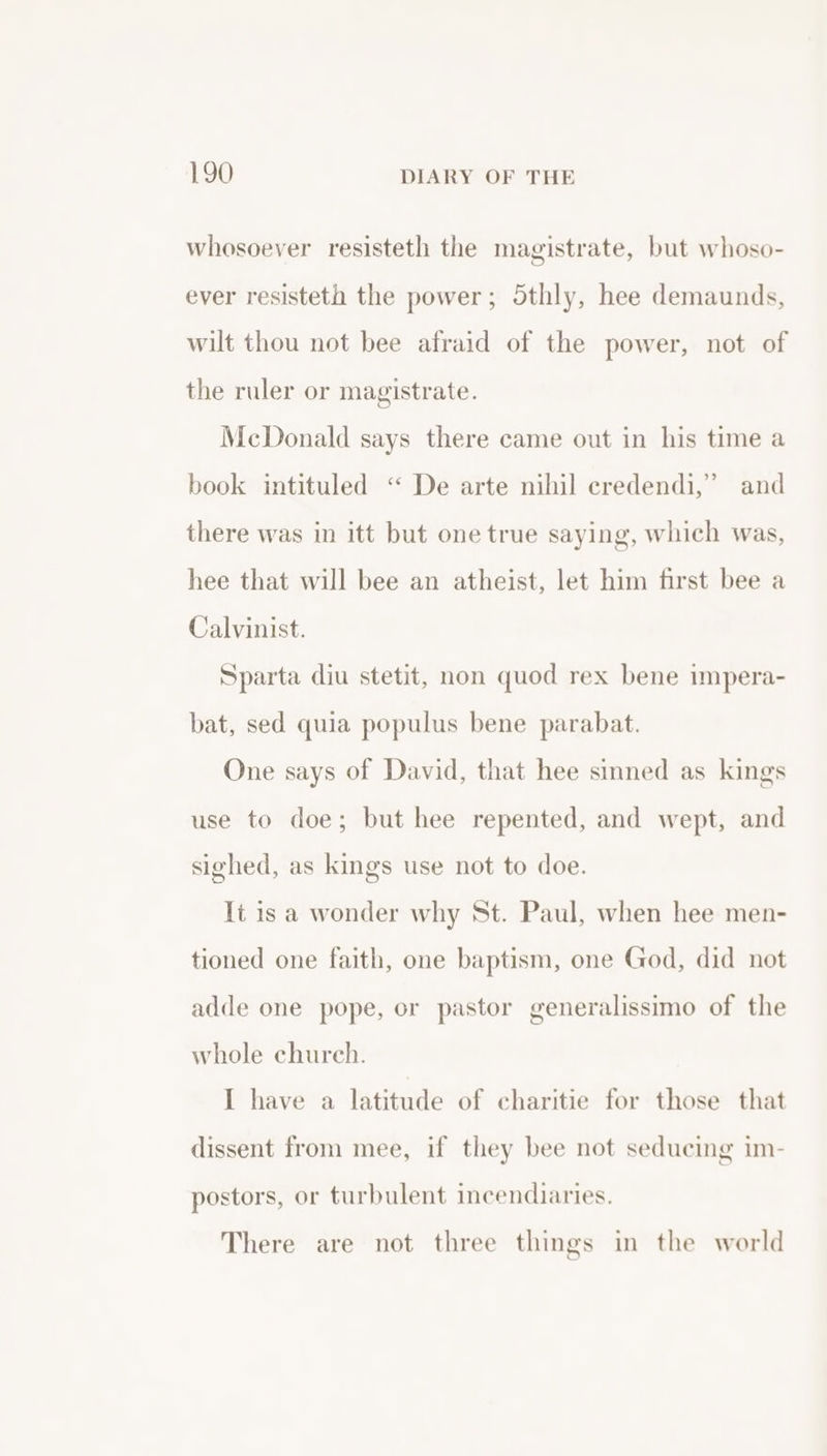 whosoever resisteth the magistrate, but whoso- ever resisteth the power; Sthly, hee demaunds, wilt thou not bee afraid of the power, not of the ruler or magistrate. McDonald says there came out in his time a book intituled “ De arte nihil eredendi,” and g, which was, hee that will bee an atheist, let him first bee a there was in itt but one true sayin Calvinist. Sparta diu stetit, non quod rex bene impera- bat, sed quia populus bene parabat. One says of David, that hee sinned as kings use to doe; but hee repented, and wept, and sighed, as kings use not to doe. It is a wonder why St. Paul, when hee men- tioned one faith, one baptism, one God, did not adde one pope, or pastor generalissimo of the whole church. I have a latitude of charitie for those that dissent from mee, if they bee not seducing im- postors, or turbulent incendiaries. There are not three things in the world