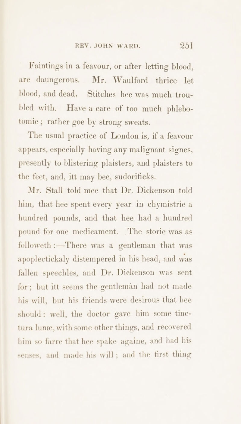 Faintings in a feavour, or after letting blood, are daungerous. Mr. Waulford thrice let blood, and dead. Stitches hee was much trou- bled with. Have a care of too much phlebo- tomie; rather goe by strong sweats. The usual practice of London is, if a feavour appears, especially having any malignant signes, presently to blistering plaisters, and plaisters to the feet, and, itt may bee, sudorificks. Mr. Stall told mee that Dr. Dickenson told him, that hee spent every year in chymistrie a hundred pounds, and that hee had a hundred pound for one medicament. The storie was as followeth :—There was a gentleman that was apoplectickaly distempered in his head, and was fallen speechles, and Dr. Dickenson was sent for; but itt seems the gentleman had not made his will, but his friends were desirous that hee should: well, the doctor gave him some tine- tura lune, with some other things, and recovered him so farre that hee spake againe, and had his senses, and made his will; and the first thing