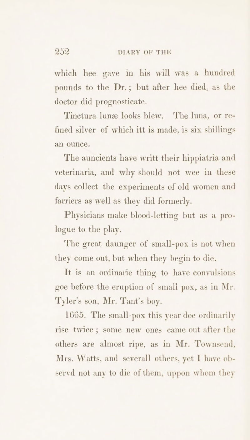 which hee gave in his will was a hundred pounds to the Dr.; but after hee died, as the doctor did prognosticate. Tinctura lune looks blew. The luna, or re- fined silver of which itt is made, is six shillings an ounce. The auncients have writt their hippiatria and veterinaria, and why should not wee in these days collect the experiments of old women and farriers as well as they did formerly. Physicians make blood-letting but as a pro- logue to the play. The great daunger of small-pox is not when they come out, but when they begin to die. It is an ordinarie thing to have convulsions goe before the eruption of small pox, as in Mr. Tyler’s son, Mr. Tant’s boy. 1665. The small-pox this year doe ordinarily rise twice ; some new ones came out after the others are almost ripe, as in Mr. Townsend, Mrs. Watts, and severall others, yet I have ob- servd not any to die of them, uppon whom they