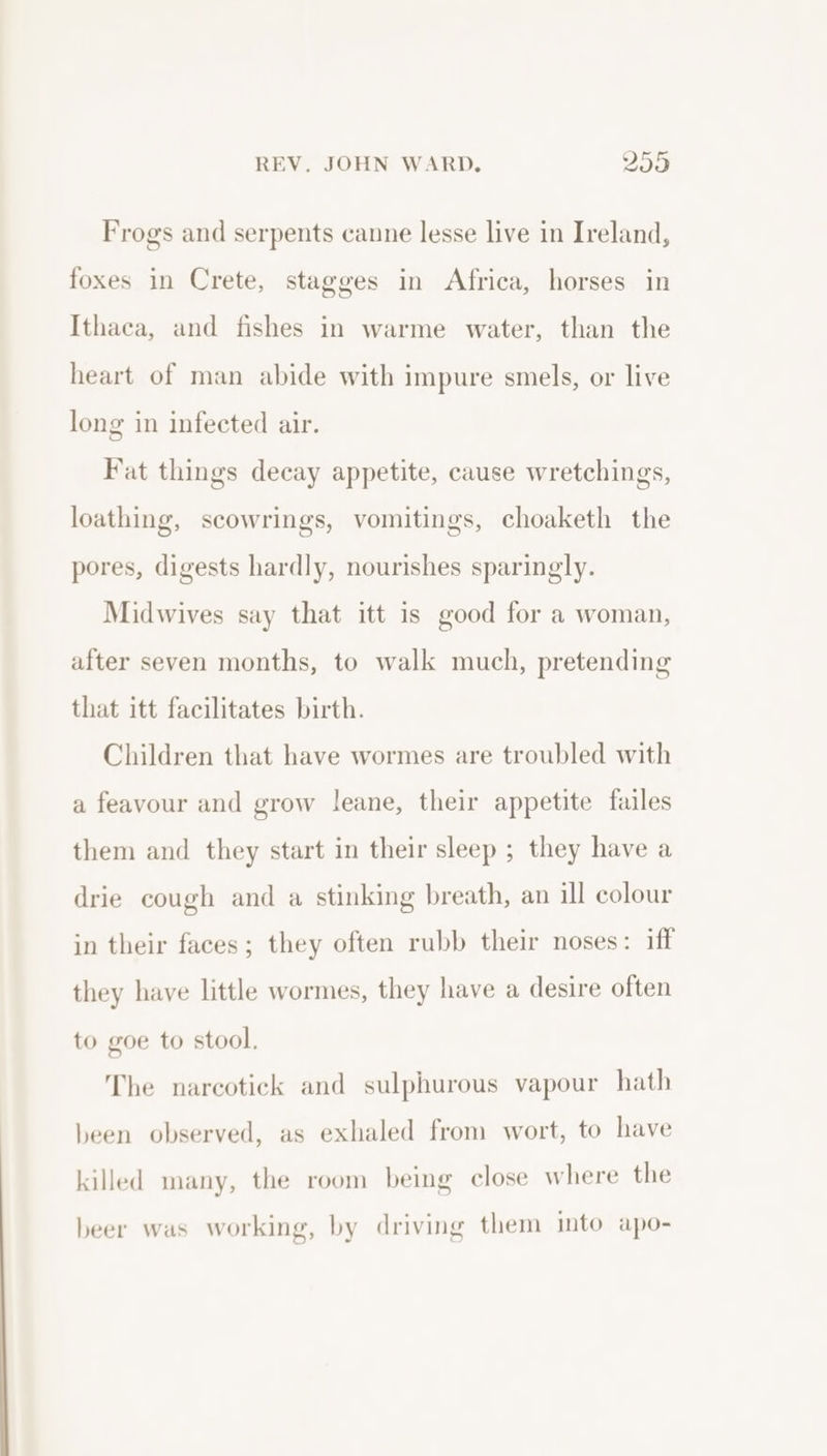 Frogs and serpents canne lesse live in Ireland, foxes in Crete, stagges in Africa, horses in Ithaca, and fishes in warme water, than the heart of man abide with impure smels, or live long in infected air. Fat things decay appetite, cause wretchings, loathing, scowrings, vomitings, choaketh the pores, digests hardly, nourishes sparingly. Midwives say that itt is good for a woman, after seven months, to walk much, pretending that itt facilitates birth. Children that have wormes are troubled with a feavour and grow leane, their appetite failes them and they start in their sleep ; they have a drie cough and a stinking breath, an ill colour in their faces; they often rubb their noses: iff they have little wormes, they have a desire often to goe to stool. The narcotick and sulphurous vapour hath been observed, as exhaled from wort, to have killed many, the room being close where the beer was working, by driving them into apo-
