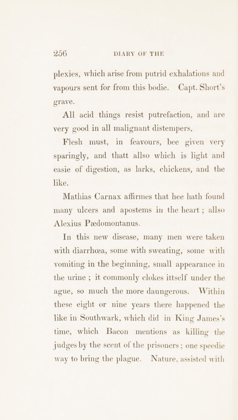 plexies, which arise from putrid exhalations and vapours sent for from this bodie. Capt. Short’s grave. All acid things resist putrefaction, and are very good in all malignant distempers. Flesh must, in feavours, bee given very sparingly, and thatt allso which is light and easie of digestion, as larks, chickens, and the like. Mathias Carnax aflirmes that hee hath found many ulcers and apostems in the heart ; allso Alexius Peedomontanus. In this new disease, many men were taken with diarrhoea, some with sweating, some with vomiting in the beginning, small appearance in the urine ; it commonly clokes ittself under the ague, so much the more daungerous. Within these eight or nine years there happened the like in Southwark, which did in King James’s time, which Bacon mentions as killing the judges by the scent of the prisoners ; one speedie way to bring the plague. Nature, assisted with