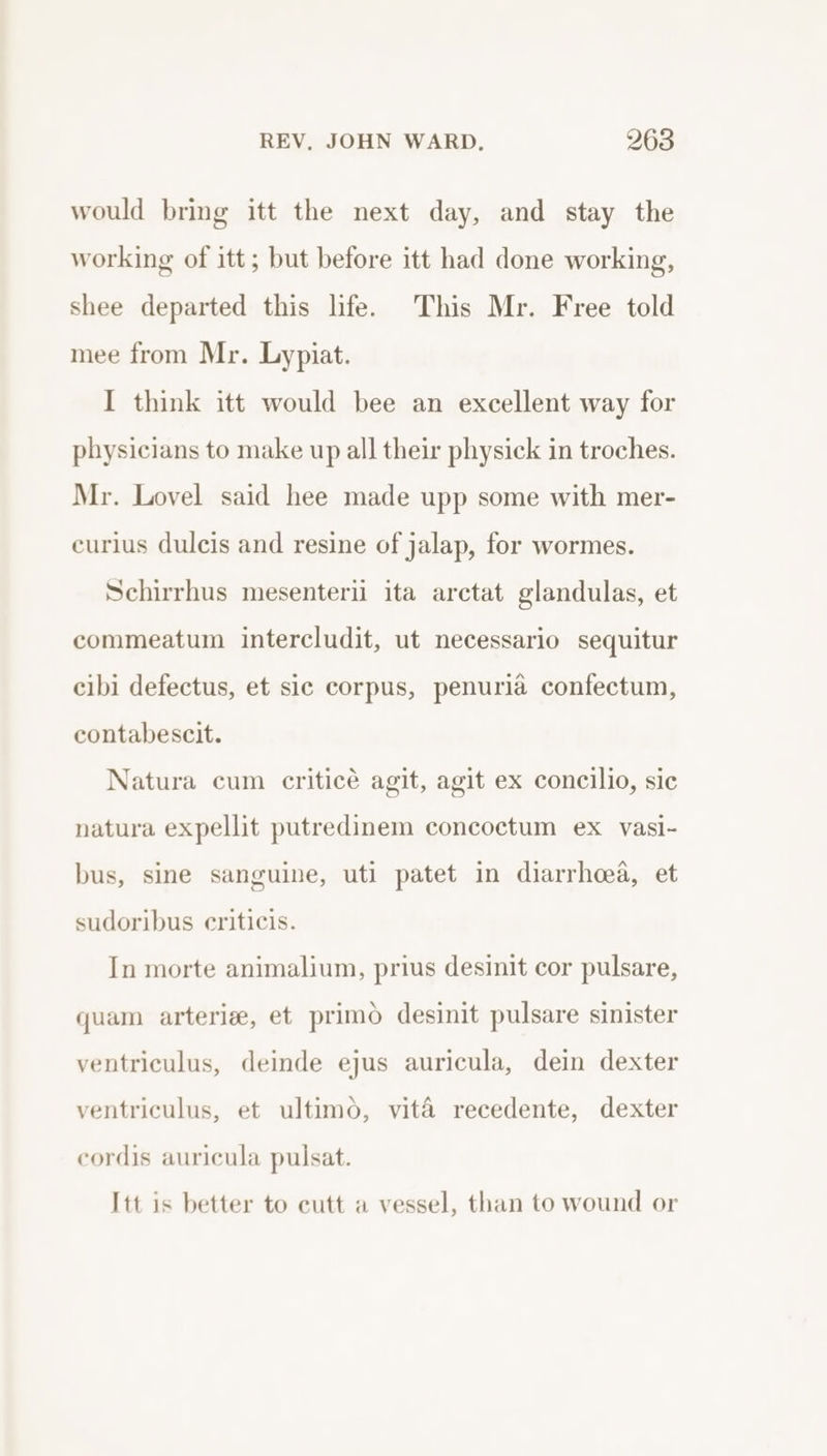 would bring itt the next day, and stay the working of itt; but before itt had done working, shee departed this life. This Mr. Free told mee from Mr. Lypiat. I think itt would bee an excellent way for physicians to make up all their physick in troches. Mr. Lovel said hee made upp some with mer- eurlus dulcis and resine of jalap, for wormes. Schirrhus mesenteri ita arctat glandulas, et commeatum intercludit, ut necessario sequitur cibi defectus, et sic corpus, penuria confectum, contabescit. Natura cum criticé agit, agit ex concilio, sic natura expellit putredinem concoctum ex vasi- bus, sine sanguine, uti patet in diarrhoea, et sudoribus criticis. In morte animalium, prius desinit cor pulsare, quam arterie, et primo desinit pulsare sinister ventriculus, deinde ejus auricula, dein dexter ventriculus, et ultimo, vita recedente, dexter cordis auricula pulsat. Itt is better to eutt a vessel, than to wound or